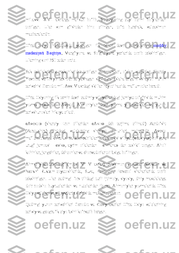 mil.avv.   IX-VII   asrlarga   mansub   bo’lib,   Sirdaryoning   quyi   oqimi   bo’ylaridan
topilgan.   Ular   xom   g’ishtdan   bino   qilingan,   to’rt   burchak,   xalqasimon
maqbaralardir.
O’rta   Osiyo   hududlarida   yashagan   ilk   temir   davri   qabilalarining   moddiy
madaniyati   Baqtriya ,   Marg’iyona   va   So’g’diyona   yerlarida   topib   tekshirilgan.
Ularning soni 350 tadan ortiq.
Sak   qabilalarining   makonlaridan   topilgan   ot   anjomlari,   o’qlar,   xanjarlar,   Sharqiy
Yevropa  va   Osiyo   dashtlarida   yashagan   skif   qurol-aslahalariga   o’xshaydi.   Yunon
tarixchisi Gerodot mil. Avv. V asrdagi skiflar hayoti haqida ma’lumotlar beradi.
O’rta Osiyoning ilk temir davri qadimiy viloyatlaridagi jamiyat to’g’risida muhim
yozma   manbalar   -   Avesto,   Ahmoniylar   davri   yozma   yodgorliklari   va   yunon
tarixshunoslari hikoya qiladi.
«Avesto»   (sharqiy   Eron   tillaridan   «Asos»   deb   tarjima   qilinadi)   Zardo’sht
(Zaratushtra)   dinidagi   xalqlarning   shariyat   qonunlari   majmuidir.   Avesto
ma’lumotlariga ko’ra ushbu davr qabilalari birlashmasi viloyat («daxiyu») bo’lgan,
urug’   jamoasi   -   «vis»,   ayrim   oilalardan   -   «nmana»   dan   tashkil   topgan.   Aholi
kohinlar, jangchilar, dehqonlar va chorvadorlar toifasiga bo’lingan.
Ahmoniylar   davridagi   (m.av.   VI-IV   asrlar)   mixsimon   yozuvlar   Behistun va
Naqshi	
 Rustam   qoyatoshlarida,   Suza,   Hamadon,   Persepol   shaharlarida   topib
tekshirilgan.   Ular   qadimgi   fors   tilidagi   turli   ijtimoiy,   siyosiy,   diniy   masalalarga
doir   podsho   buyruqlaridan   va   nutqlaridan   iborat.   Ahmoniylar   yozmalarida   O’rta
Osiyo xalqlari va viloyatlari to’g’risida ma’lumotlar bor.
Qadimgi   yunon   tarixchilari   Gerodot   va   Ktesiy   asarlari   O’rta   Osiyo   xalqlarining
tarixiy va geografik qiyofasini ko’rsatib bergan. 