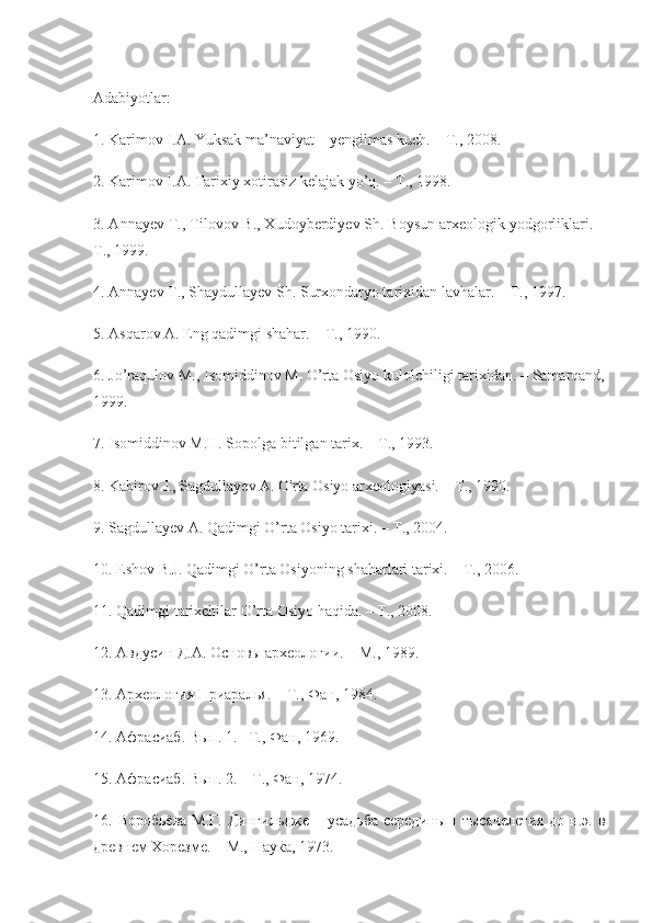 Adabiyotlar :
1.  Karimov   I . A .  Yuksak   ma ’ naviyat  –  yengilmas   kuch . –  T ., 2008.
2. Karimov I.A. Tarixiy xotirasiz kelajak yo’q. – T., 1998.
3. Annayev T., Tilovov B., Xudoyberdiyev Sh. Boysun arxeologik yodgorliklari. –
T., 1999.
4. Annayev  Т ., Shaydullayev Sh. Surxondaryo tarixidan lavhalar. –  Т ., 1997.
5. Asqarov A. Eng qadimgi shahar. –  Т ., 1990.
6. Jo’raqulov M., Isomiddinov M. O’rta Osiyo kulolchiligi tarixidan. – Samarqand,
1999.
7. Isomiddinov M.H. Sopolga bitilgan tarix. – T., 1993.
8. Kabirov J., Sagdullayev A. O'rta Osiyo arxeologiyasi. –  Т ., 1990.
9. Sagdullayev A. Qadimgi O’rta Osiyo tarixi. – T., 2004.
10. Eshov B.J. Qadimgi O’rta Osiyoning shaharlari tarixi. – T., 2006.
11. Qadimgi tarixchilar O’rta Osiyo haqida. – T., 2008.
12. Авдусин Д.А. Основы археологии. – М., 1989.
13. Археология Приаралья. – Т., Фан, 1984.
14. Афрасиаб. Вып. 1. –Т., Фан, 1969.
15. Афрасиаб. Вып. 2. – Т., Фан, 1974.
16. Воробьёва   М.Г.  Дингильдже  – усадьба  середины   I  тысячелетия  до  н.э. в
древнем Хорезме. – М., Наука, 1973. 