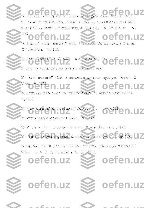 17.   Древнейшие   государства   Кавказа   и   Средней   Азии.   Средняя   Азия   в
раннем железном веке. Средняя Азия в античную эпоху // Археология СССР
с   древнейших   времен   до   средневековья.   Отв.   ред.   Г.А.   Кошеленко.   –   М.,
1985.
18.   Древний   и   средневековый   город   Восточного   Мавераннахра   /   Отв.   ред.
Ю.Ф. Буряков. – Т., 1990.
19. Древний Мерв // Тр. ЮТАКЭ. T.XIX. – Ашхабад, 1989.
20. Древняя и средневековая культура Чача. – Т., 1979.
21.   Заднепетровский   Ю.А.   Древнеземледельческая   культура   Ферганы   //
МИА. – M., 1962.
22. Исамиддинов М.Х. Истоки городской культуры Самаркандского Согда. –
Т., 2002.
23. Исамиддинов М.Х., Сулейманов Р.Х. Еркурган. – Т., Фан, 1984.
24. Мартынов А.И. Археология СССР. – М., 1973.
25. Мокрынин В.П. По следам прошлого. – Фрунзе, Кыргызстан, 1986.
26. На среднеазиатских трассах Великого Шелкового пути. – Т., Фан, 1990.
27. Сулейманов Р.Х. Древний Нахшаб. Проблемы цивилизации Узбекистана
V в. до н.э. - VI в. н.э. – Самарканд-Ташкент, 2000. 