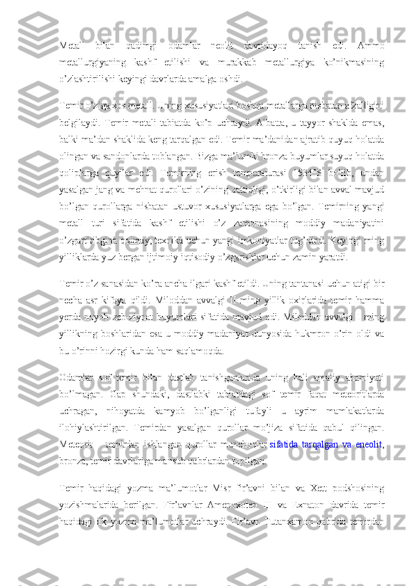 Metall   bilan   qadimgi   odamlar   neolit   davridayoq   tanish   edi.   Ammo
metallurgiyaning   kashf   etilishi   va   murakkab   metallurgiya   ko’nikmasining
o’zlashtirilishi keyingi davrlarda amalga oshdi.
Temir o’ziga xos metall. Uning xususiyatlari boshqa metallarga nisbatan afzalligini
belgilaydi.   Temir   metali   tabiatda   ko’p   uchraydi.   Albatta,   u   tayyor   shaklda   emas,
balki ma’dan shaklida keng tarqalgan edi. Temir ma’danidan ajratib quyuq holatda
olingan va sandonlarda toblangan. Bizga ma’lumki bronza buyumlar suyuq holatda
qoliplarga   quyilar   edi.   Temirning   erish   temperaturasi   1534°S   bo’lib,   undan
yasalgan jang va mehnat qurollari o’zining qattiqligi, o’tkirligi bilan avval mavjud
bo’lgan   qurollarga   nisbatan   ustuvor   xususiyatlarga   ega   bo’lgan.   Temirning   yangi
metall   turi   sifatida   kashf   etilishi   o’z   zamonasining   moddiy   madaniyatini
o’zgartiribgina qolmay, texnika uchun yangi imkoniyatlar tug’dirdi. Keyingi ming
yilliklarda yuz bergan ijtimoiy-iqtisodiy o’zgarishlar uchun zamin yaratdi.
Temir o’z sanasidan ko’ra ancha ilgari kashf etildi. Uning tantanasi uchun atigi bir
necha   asr   kifoya   qildi.   Miloddan   avvalgi   II   ming   yillik   oxirlarida   temir   hamma
yerda   noyob   zeb-ziynat   buyumlari   sifatida   mavjud   edi.   Miloddan   avvalgi   I   ming
yillikning   boshlaridan   esa   u   moddiy   madaniyat   dunyosida   hukmron   o’rin   oldi   va
bu o’rinni hozirgi kunda ham saqlamoqda.
Odamlar   sof   temir   bilan   dastlab   tanishganlarida   uning   hali   amaliy   ahamiyati
bo’lmagan.   Gap   shundaki,   dastlabki   tabiatdagi   sof   temir   faqat   meteoritlarda
uchragan,   nihoyatda   kamyob   bo’lganligi   tufayli   u   ayrim   mamlakatlarda
ilohiylashtirilgan.   Temirdan   yasalgan   qurollar   mo’jiza   sifatida   qabul   qilingan.
Meteorit   –   temirdan   ishlangan   qurollar   munchoqlar   sifatida   tarqalgan   va   eneolit ,
bronza, temir davrlariga mansub qabrlardan topilgan.
Temir   haqidagi   yozma   ma’lumotlar   Misr   fir’avni   bilan   va   Xett   podshosining
yozishmalarida   berilgan.   Fir’avnlar   Amenoxotep   III   va   Exnaton   davrida   temir
haqidagi   ilk   yozma   ma’lumotlar   uchraydi.   Fir’avn   Tutanxamon   qabrida   temirdan 