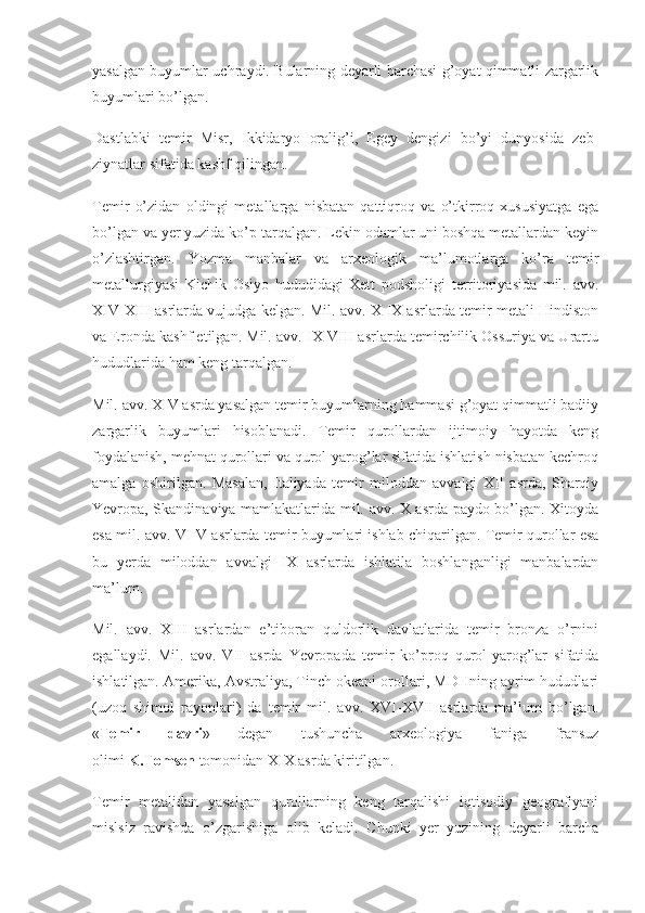 yasalgan buyumlar uchraydi. Bularning deyarli barchasi g’oyat qimmatli zargarlik
buyumlari bo’lgan.
Dastlabki   temir   Misr,   Ikkidaryo   oralig’i,   Egey   dengizi   bo’yi   dunyosida   zeb-
ziynatlar sifatida kashf qilingan.
Temir   o’zidan   oldingi   metallarga   nisbatan   qattiqroq   va   o’tkirroq   xususiyatga   ega
bo’lgan va yer yuzida ko’p tarqalgan. Lekin odamlar uni boshqa metallardan keyin
o’zlashtirgan.   Yozma   manbalar   va   arxeologik   ma’lumotlarga   ko’ra   temir
metallurgiyasi   Kichik   Osiyo   hududidagi   Xett   podsholigi   territoriyasida   mil.   avv.
XIV-XIII asrlarda vujudga kelgan. Mil. avv. X-IX asrlarda temir metali Hindiston
va Eronda kashf etilgan. Mil. avv. IX-VIII asrlarda temirchilik Ossuriya va Urartu
hududlarida ham keng tarqalgan.
Mil. avv. XIV asrda yasalgan temir buyumlarning hammasi g’oyat qimmatli badiiy
zargarlik   buyumlari   hisoblanadi.   Temir   qurollardan   ijtimoiy   hayotda   keng
foydalanish, mehnat qurollari va qurol-yarog’lar sifatida ishlatish nisbatan kechroq
amalga   oshirilgan.   Masalan,   Italiyada   temir   miloddan   avvalgi   XII   asrda,   Sharqiy
Yevropa, Skandinaviya mamlakatlarida mil. avv. X asrda paydo bo’lgan. Xitoyda
esa mil. avv. VI-V asrlarda temir buyumlari ishlab chiqarilgan. Temir qurollar esa
bu   yerda   miloddan   avvalgi   IX   asrlarda   ishlatila   boshlanganligi   manbalardan
ma’lum.
Mil.   avv.   XIII   asrlardan   e’tiboran   quldorlik   davlatlarida   temir   bronza   o’rnini
egallaydi.   Mil.   avv.   VII   asrda   Yevropada   temir   ko’proq   qurol-yarog’lar   sifatida
ishlatilgan. Amerika, Avstraliya, Tinch okeani orollari, MDHning ayrim hududlari
(uzoq   shimol   rayonlari)   da   temir   mil.   avv.   XVI-XVII   asrlarda   ma’lum   bo’lgan.
« Temir 	davri »   degan   tushuncha   arxeologiya   faniga   fransuz
olimi   K.Tomsen   tomonidan XIX asrda kiritilgan.
Temir   metalidan   yasalgan   qurollarning   keng   tarqalishi   iqtisodiy   geografiyani
mislsiz   ravishda   o’zgarishiga   olib   keladi.   Chunki   yer   yuzining   deyarli   barcha 