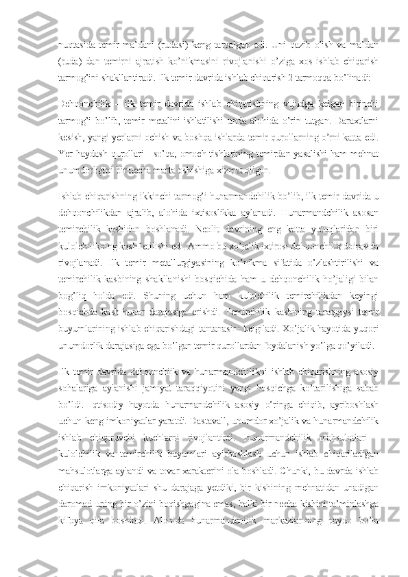 nuqtasida   temir   ma’dani   (rudasi)   keng   tarqalgan   edi.   Uni   qazib   olish   va   ma’dan
(ruda)   dan   temirni   ajratish   ko’nikmasini   rivojlanishi   o’ziga   xos   ishlab   chiqarish
tarmog’ini shakllantiradi. Ilk temir davrida ishlab chiqarish 2 tarmoqqa bo’linadi:
Dehqonchilik   –   ilk   temir   davrida   ishlab   chiqarishning   vujudga   kelgan   birinchi
tarmog’i   bo’lib,   temir   metalini   ishlatilishi   unda   alohida   o’rin   tutgan.   Daraxtlarni
kesish, yangi yerlarni ochish va boshqa ishlarda temir qurollarning o’rni katta edi.
Yer haydash qurollari - so’qa, omoch tishlarining temirdan yasalishi  ham  mehnat
unumdorligini bir necha marta oshishiga xizmat qilgan.
Ishlab chiqarishning ikkinchi tarmog’i hunarmandchilik bo’lib, ilk temir davrida u
dehqonchilikdan   ajralib,   alohida   ixtisoslikka   aylanadi.   Hunarmandchilik   asosan
temirchilik   kasbidan   boshlanadi.   Neolit   davrining   eng   katta   yutuqlaridan   biri
kulolchilikning kashf etilishi edi. Ammo bu xo’jalik ixtirosi dehqonchilik doirasida
rivojlanadi.   Ilk   temir   metallurgiyasining   ko’nikma   sifatida   o’zlashtirilishi   va
temirchilik   kasbining   shakllanishi   bosqichida   ham   u   dehqonchilik   ho’jaligi   bilan
bog’liq   holda   edi.   Shuning   uchun   ham   kulolchilik   temirchilikdan   keyingi
bosqichda   kasb-hunar   darajasiga   erishdi.   Temirchilik   kasbining   taraqqiysi   temir
buyumlarining ishlab chiqarishdagi tantanasini belgiladi. Xo’jalik hayotida yuqori
unumdorlik darajasiga ega bo’lgan temir qurollardan foydalanish yo’lga qo’yiladi.
Ilk   temir   davrida   dehqonchiik   va   hunarmandchilikni   ishlab   chiqarishning   asosiy
sohalariga   aylanishi   jamiyat   taraqqiyotini   yangi   bosqichga   ko’tarilishiga   sabab
bo’ldi.   Iqtisodiy   hayotda   hunarmandchilik   asosiy   o’ringa   chiqib,   ayriboshlash
uchun keng imkoniyatlar yaratdi. Dastavall, unumdor xo’jalik va hunarmandchilik
ishlab   chiqaruvchi   kuchlarni   rivojlantirdi.   Hunarmandchilik   mahsulotlari   -
kulolchilik   va   temirchilik   buyumlari   ayirboshlash   uchun   ishlab   chiqariladigan
mahsulotlarga aylandi va tovar xarakterini ola boshladi. Chunki, bu davrda ishlab
chiqarish   imkoniyatlari   shu   darajaga   yetdiki,   bir   kishining   mehnatidan   unadigan
daromad uning bir o’zini boqishgagina emas, balki bir necha kishini ta’minlashga
kifoya   qila   boshladi.   Alohida   hunarmandchilik   markazlarining   paydo   bo’la 