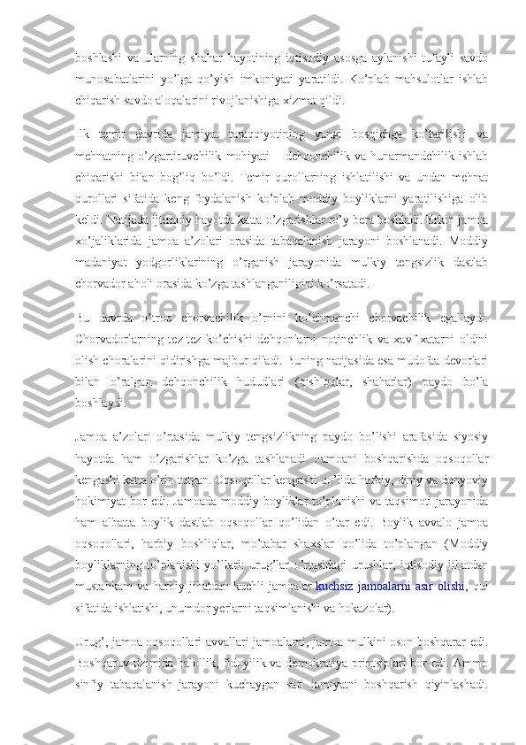 boshlashi   va   ularning   shahar   hayotining   iqtisodiy   asosga   aylanishi   tufayli   savdo
munosabatlarini   yo’lga   qo’yish   imkoniyati   yaratildi.   Ko’plab   mahsulotlar   ishlab
chiqarish savdo aloqalarini rivojlanishiga xizmat qildi.
Ilk   temir   davrida   jamiyat   taraqqiyotining   yangi   bosqichga   ko’tarilishi   va
mehnatning   o’zgartiruvchilik   mohiyati   –   dehqonchilik   va   hunarmandchilik   ishlab
chiqarishi   bilan   bog’liq   bo’ldi.   Temir   qurollarning   ishlatilishi   va   undan   mehnat
qurollari   sifatida   keng   foydalanish   ko’plab   moddiy   boyliklarni   yaratilishiga   olib
keldi. Natijada ijtimoiy hayotda katta o’zgarishlar ro’y bera boshladi. Erkin jamoa
xo’jaliklarida   jamoa   a’zolari   orasida   tabaqalanish   jarayoni   boshlanadi.   Moddiy
madaniyat   yodgorliklarining   o’rganish   jarayonida   mulkiy   tengsizlik   dastlab
chorvador aholi orasida ko’zga tashlanganiligini ko’rsatadi.
Bu   davrda   o’troq   chorvachilik   o’rnini   ko’chmanchi   chorvachilik   egallaydi.
Chorvadorlarning   tez-tez   ko’chishi   dehqonlarni   notinchlik   va   xavf-xatarni   oldini
olish choralarini qidirishga majbur qiladi. Buning natijasida esa mudofaa devorlari
bilan   o’ralgan   dehqonchilik   hududlari   (qishloqlar,   shaharlar)   paydo   bo’la
boshlaydi.
Jamoa   a’zolari   o’rtasida   mulkiy   tengsizlikning   paydo   bo’lishi   arafasida   siyosiy
hayotda   ham   o’zgarishlar   ko’zga   tashlanadi.   Jamoani   boshqarishda   oqsoqollar
kengashi katta o’rin tutgan. Oqsoqollar kengashi qo’lida harbiy, diniy va dunyoviy
hokimiyat   bor  edi.  Jamoada  moddiy  boyliklar   to’planishi  va   taqsimoti   jarayonida
ham   albatta   boylik   dastlab   oqsoqollar   qo’lidan   o’tar   edi.   Boylik   avvalo   jamoa
oqsoqollari,   harbiy   boshliqlar,   mo’tabar   shaxslar   qo’lida   to’plangan   (Moddiy
boyliklarning   to’planishi   yo’llari:   urug’lar   o’rtasidagi   urushlar,   iqtisodiy   jihatdan
mustahkam   va   harbiy   jihatdan   kuchli   jamoalar   kuchsiz   jamoalarni   asir   olishi ,   qul
sifatida ishlatishi, unumdor yerlarni taqsimlanishi va hokazolar).
Urug’, jamoa oqsoqollari avvallari jamoalarni, jamoa mulkini oson boshqarar edi.
Boshqaruv tizimida halollik, fidoyilik va demokratiya printsiplari bor edi. Ammo
sinfiy   tabaqalanish   jarayoni   kuchaygan   sari   jamiyatni   boshqarish   qiyinlashadi. 