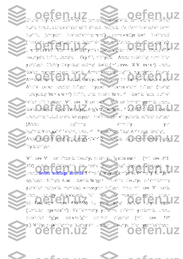 Chunki   boyliklarni   taqsimlashda,   jamoani   boshqarishda   demokratik   printsiplar
buzila   boradi,   adolatsizliklar   kelib   chiqadi.   Natijada   o’z-o’zini   boshqarish   tizimi
buzilib,   jamiyatni   boshqarishning   harbiy 	demokratiya   davri   boshlanadi
(Topshiriq   va   buyruqlarning   bajarilishi   jamoa   a’zolari   uchun   qonuniyligi).
Urartu	
 davlati   ilk temir davridagi yirik podsholiklardan biri bo’lgan. Urartu so’zi
ossuriycha   bo’lib,   urartcha   –   Biaynili ,   Bibliyada   –   Ararat   podsholigi   nomi   bilan
yuritilgan.   G’arbiy   Osiyodagi   qadimgi   davlat   ( mil.	
 avv.	 IX-VI	 asrlar ).   Urartu
davlati   ravnaq   topgan   davrida   Armanistonning   tog’lik   rayonlarini   (hozirgi
Armanistonning   butun   hududi,   Turkiya   va   Eronning   bir   qismi)   ni   qamrab   olgan.
Aholisi   asosan   urartlar   bo’lgan.   Poytaxti   –   Tushpa   shahri   bo’lgan   (hozirgi
Turkiyadagi   Van	
 shahri )   bo’lib,   unda   podsho   Sarduri	 I   davrida   katta   qurilish
ishlari   olib   borilgan.   Mil.   avv.   IX   asr   oxiri   –   VIII   asr   birinchi   yarmida   Urartu
davlati   ravnaq   topgan.   Menuya,	
 Argishti   I   va   Sarduri   II   podsholiklari   davrida
Urartuning  hududi   ancha  kengaygan.  Bosib  olingan  viloyatlarda  qal‘alar  qurilgan
(Ararat   tog’ining   shimoliy   yon
bag’rida   Menuaxinili   shahri;   Erebuni   –   Yerevan   atrofidagi   Arin-berd   tepaligi;
Araksning   so’l   qirg’og’ida   Argishtixinili ).   Urartuda   qullar   mehnatidan   keng
foydalanilgan.
Mil.   avv.   VIII   asr   o’rtasida   Ossuriya   podshosi   Tiglatpalasar	
 III   (mil.   avv.   745-
727)   Urartu   qo’shinlarini   bir   necha   marta   mag’lubiyatga   uchratgan   va
Urartu   davlati   tarkibiga   kiruvchi   Shimoliy	
 Mesopatamiya   va   Shimoliy	 Suriya ni
egallagan.   So’ngra   Rusa	
 I   davrida   Sargon	 II   boshliq   Ossuriya   qo’shinlarining
yurishlari   natijasida   mamlakat   xonavayron   bo’lgan.   Biroq   mil.   avv.   VII   asrda
Urartu   Janubiy   Zakavkazeda   hali   ham   o’z   mavqeini   saqlab   qolgan
edi.   Rusa   II   (mil.   avv.   685-645)   bu   yerda   yangi   qal‘alar   bunyod   etgan
(jumladan   Teyshebaini ).   Skif-kimmeriy   yollanma   qo’shini   yordamida   Urartu
podsholari   Frigiya	
 	podsholigi ni   tor-mor   qilganlar   (mil.   avv.   676
y.).   Midiya   podsholigining   kuchayishi   Urartuni   Ossuriya   bilan   yaqinlashtirgan. 