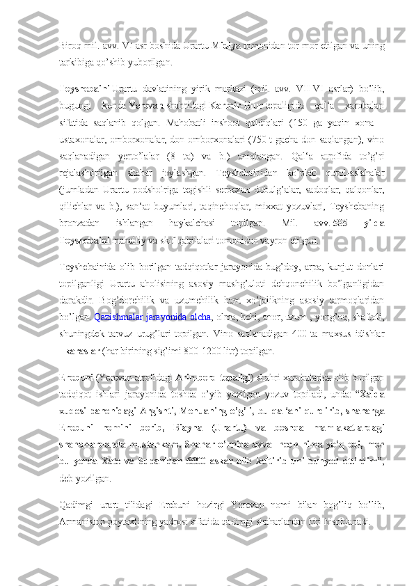 Biroq mil. avv. VI asr boshida Urartu   Midiya   tomonidan tor-mor etilgan va uning
tarkibiga qo’shib yuborilgan.
Teyshebaini   Urartu   davlatining   yirik   markazi   (mil.   avv.   VII-VI   asrlar)   bo’lib,
bugungi   kunda   Yerevan   shahridagi   Karmir-Blur   tepaligida   qal‘a   xarobalari
sifatida   saqlanib   qolgan.   Mahobatli   inshoot   qoldiqlari   (150   ga   yaqin   xona   –
ustaxonalar, omborxonalar, don omborxonalari (750 t gacha don saqlangan), vino
saqlanadigan   yerto’lalar   (8   t а )   va   b.)   aniqlangan.   Qal‘a   atrofida   to’g’ri
rejalashtirilgan   shahar   joylashgan.   Teyshebainidan   ko’plab   qurol-aslahalar
(jumladan   Urartu   podsholriga   tegishli   serbezak   dubulg’alar,   sadoqlar,   qalqonlar,
qilichlar   va   b.),   san‘at   buyumlari,   taqinchoqlar,   mixxat   yozuvlari,   Teyshebaning
bronzadan   ishlangan   haykalchasi   topilgan.   Mil.   avv.   585 	yilda
Teyshebaini   mahalliy va skif qabilalari tomonidan vayron etilgan.
Teyshebainida   olib   borilgan   tadqiqotlar   jarayonida   bug’doy,   arpa,   kunjut   donlari
topilganligi   Urartu   aholisining   asosiy   mashg’uloti   dehqonchilik   bo’lganligidan
darakdir.   Bog’dorchilik   va   uzumchilik   ham   xo’jalikning   asosiy   tarmoqlaridan
bo’lgan.   Qazishmalar jarayonida olcha , olma, behi, anor, uzum , yong’oq, shaftoli,
shuningdek   tarvuz   urug’lari   topilgan.   Vino   saqlanadigan   400   ta   maxsus   idishlar
-   karaslar   (har birining sig’imi 800-1200 litr) topilgan.
Erebuni   (Yerevan atrofidagi   Arin-berd	
 tepaligi ) shahri xarobalarida olib borilgan
tadqiqot   ishlari   jarayonida   toshda   o’yib   yozilgan   yozuv   topiladi,   unda:   “Xalda
xudosi	
 panohidagi	 Argishti,	 Menuaning	 o’g’li,	 bu	 qal‘ani	 qurdirib,	 shaharga
Erebuni	
 nomini	 berib,	 Biayna	 (Urartu)	 va	 boshqa	 mamlakatlardagi
shaharlardanda	
 mustahkam.	 Shahar	 o’rnida	 avval	 hech	 nima	 yo’q	 edi,	 men
bu	
 yerda	 Xate	 va	 Supanidan	 6600	 askar	 olib	 keltirib	 uni	 bunyod	 ettirdim” ,
deb yozilgan.
Qadimgi   urart   tilidagi   Erebuni   hozirgi   Yerevan   nomi   bilan   bog’liq   bo’lib,
Armaniston poytaxtining yadrosi sifatida qadimgi shaharlardan biri hisoblanadi. 