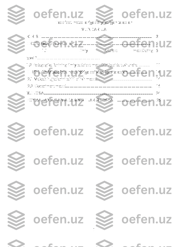Tadqiqot metodlariga qo`yiladigan talablar  
MUNDARIJA
KIRISH……………………………………………...…................................ 3
I BOB.  Tadqiqot metodlari……………………………….......................... 5
  1.1     Ilmiy   tadqiqot   metodlaring
tavsifi………………………………………. 5
1.2  Pedagogika fanining ilmiy tadqiqot metodlari haqida tushuncha  …....... 11
II BOB.  Ilmiy tadqiqot metodlariga qo’yiladigan talablar. ………….. 14
  2.1  Maktab hujjatlarini tahlil qilish metodi ..................................................... 14
  2.2   Eksperiment metod ……………………………………………………... . 16
XULOSA............................................................................................. ............. 2 4
FOYDALANILGAN ADABIYOTLAR RO’YHATI…………… ………. 2 5
1 