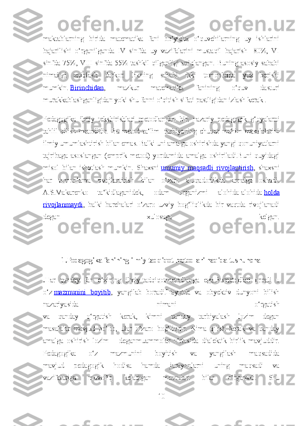 maktablarning   birida   matematika   fani   bo‘yicha   o‘quvchilarning   uy   ishlarini
bajarilishi   o‘rganilganda   IV   sinfda   uy   vazifalarini   mustaqil   bajarish   -80%,   VI
sinfda-75%,   VIII   sinfda-55%   tashkil   qilganligi   aniqlangan.   Buning   asosiy   sababi
nimaligi   aniqlash   darkor.   Buning   sababi   ikki   tomonlama   yuz   berishi
mumkin.   Birinchidan ,   mazkur   matematika   fanining   o‘quv   dasturi
murakkablashganligidan yoki shu fanni o‘qitish sifati pastligidan izlash kerak .
Pedagogika   ilmiy   tekshirishlari   metodlaridan   biri   nazariy   pedagogik   g‘oyalarni
tahlil   qilish   metodidir.   Bu   metod   ta‘lim-   tarbiyaning   chuqur   muhim   masalalarini
ilmiy umumlashtirish bilan emas. Balki uni amalga oshirishda yangi qonuniyatlarni
tajribaga   asoslangan   (emprik   metod)   yordamida   amalga   oshiriladi.Buni   quyidagi
misol   bilan   isbotlash   mumkin.   Shaxsni   umumiy   maqsadli   rivojlantirish ,   shaxsni
har   tomonlama   rivojlantirish   bilan   o‘zaro   aloqadorlikda   amalga   oshadi.
A.S.Makarenko   ta‘kidlaganidek,   odam   organizmi   alohida-alohida   holda
rivojlanmaydi ,   balki   barchalari   o‘zaro   uzviy   bog‘liqlikda   bir   vaqtda   rivojlanadi
degan   xulosaga   kelgan.
1.Pedagogika fanining ilmiy tadqiqot metodlari haqida tushuncha
. Har   qanday   fan   o‘zining   ilmiy-tadqiqotmetodlariga   ega.Bumetodlari   orqali   u
o‘z   mazmunini   boyitib ,   yangilab   boradi.Hayotda   va   obyektiv   dunyoni   bilish
nazariyasida   nimani   o‘rgatish
va   qanday   o‘rgatish   kerak,   kimni   qanday   tarbiyalash   lozim   degan
masalalar   mavjud   bo‘lib,   ular   o‘zaro   bog‘liqdir.   Nima   qilish   kerak   va   qanday
amalga   oshirish   lozim   –   deganmuammolar   o‘rtasida   dialektik   birlik   mavjuddir.
Pedagogika   o‘z   mazmunini   boyitish   va   yangilash   maqsadida
mavjud   pedagogik   hodisa   hamda   jarayonlarni   uning   maqsadi   va
vazifalariga   muvofiq   keladigan   metodlari   bilan   o‘rganadi.   Shu
10 