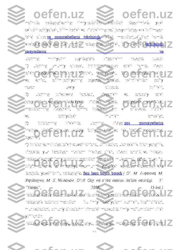 ma’noda   pedagogikaning   ilmiy-tadqiqot   metodlari   deganimizda   yosh
avlodni tarbiyalash, bilim berish va o‘qitishning real jarayonlariga xos bo’lmagan
ichki   aloqa   va   munosabatlarni   tekshirish ,   bilish   metodlari,uslublari   hamda
vositalari   majmuini   tushunamiz.   Pedagogika   o‘qitish,   bilim   berish,   tarbiyalash
jarayonlarini   va
ularning   mohiyatini   quyidagicha   o‘rganishni   nazarda   tutadi:
1)   ularning   umumiy   aloqasi,   bir-birini   taqozo   etishi   hamda   o‘zaro
ta’sir   jarayonida   bolalarni   o‘qitish,   tarbiyalash,   fan,   madaniyat,   axloq
va   san’at,   ta’lim-tarbiyaning   qayerda   amalga   oshirilishidan   qat’iy
nazar   uzviy   aloqada   bo’lishi;
2)   ularning   to‘xtovsiz   harakati,   o‘zgarishi   va   taraqqiy   etish
jarayonida   vujudga   keladigan   o‘qitish   hamda   tarbiyalash   vazifalari,
metodlarining   o‘zgarishi,   hamma   bolalarni   bir   xil   andozada   o‘qitish
va   tarbiyalash   mumkin   emasligi;
3)   bolalarning   o‘sishida   ularning   o‘ziga   xos   xususiyatlarini
hisobga   olish,   aqliy   va   xulqiy   faoliyat,   so‘z   va   ish   birligi   mezonlariga
tayanish;
4) bolalar kamolotiga ta’sir etuvchi an’ana, urf-odatlar, ular eskilik bilan yangilik,
o‘rtasida   yuz   beradigan   nizolarni   hisobga   olish,   o‘zaro   tanqid   va   hokazo.
Pedagogikaning   ilmiy-tadqiqot   metodlari   qanchalik   mukammal,   aqlga   muvofiq,
to‘g‘ri   tanlansa   ta’lim-tarbiya   mazmunini   yangilash   va   takomillashtirish   shu
darajada   yaxshilanib,   pedagogika   fani   ham   boyib   boradi .(   O’.   M.   Asqarova,   M.
Xayitboyev,   M.   S.   Nishonov.   O’zR   Oliy   va   o’rta   maxsus   ta’lim   vazirligi.   –   T:
“Talqin”,   2008,   15-bet.)
Ped а gogik t а dqiqotl а rni  t а shkil  etishd а   а niq ilmiy t а dqiqot metodl а ri  qo‘ll а nil а di.
Ped а gogik   t а dqiqot   metodl а ri   —   bu   ilmiy   n а z а riy а l а rni   qurilishi,   bog‘liqlikl а ri,
munos а b а tl а ri, qonuniy   а loq а l а rini o‘rn а tish m а qs а did а   ilmiy m а ’lumotl а rni olish
yo‘ll а ridir.
Ped а gogik а d а   psixologiy а ,   sotsiologiy а ,   fiziologiy а ,   m а tem а tik а   f а nl а rid а n   kirib
11 