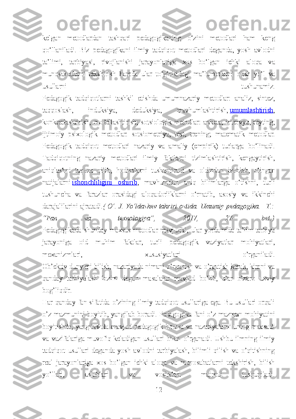 kelg а n   metodl а rd а n   t а shq а ri   ped а gogik а ning   o‘zini   metodl а ri   h а m   keng
qo‘ll а nil а di.   Biz   ped а gogik а ni   ilmiy   t а dqiqot   metodl а ri   deg а nd а ,   yosh   а vlodni
t а ’limi,   t а rbiy а si,   rivojl а nishi   j а r а yonl а rig а   xos   bo‘lg а n   ichki   а loq а   v а
munos а b а tl а rni   tekshirish   h а md а   ul а r   to‘g‘risid а gi   m а ’lumotl а rni   olish   yo‘l   v а
usull а rni   tushun а miz.
Ped а gogik   t а dqiqotl а rni   t а shkil   etishd а   umumn а z а riy   metodl а r:   а n а liz,   sintez,
t а qqosl а sh,   induksiy а ,   deduksiy а ,   m а vhuml а shtirish,   umuml    а   shtirish    ,
konkretl а shtirish,   modell а shtirish;   sotsiologik   metodl а r:   а nket а ,   intervyu,   reyting;
ijtimoiy   psixologik   metodl а r:   sotsiometriy а ,   test,   trening;   m а tem а tik   metodl а r.
Ped а gogik   t а dqiqot   metodl а ri   n а z а riy   v а   а m а liy   (empirik)   turl а rg а   bo‘lin а di.
T а dqiqotning   n а z а riy   metodl а ri   ilmiy   f а ktl а rni   tiziml а shtirish,   keng а ytirish,
а niql а shni   t а qozo   qilib,   hodis а l а rni   tushuntir а di   v а   oldind а n   izohl а b,   oling а n
n а tij а l а rni   ishonchliligini   oshirib ,   m а vhumd а n   а niq   biliml а rg а   o‘tishni,   turli
tushunch а   v а   f а r а zl а r   or а sid а gi   а loq а dorlikl а rni   o‘rn а tib,   а sosiy   v а   ikkinchi
d а r а j а lil а rini   а jr а t а di. ( O’. J. Yo’ldashev tahriri ostida. Umumiy pedagogika.– T.:
“Fan   va   texnologiya”,   2017,   27-   bet.)
Pedagogikada   shunday   maxsus   metodlar   mavjudki,   ular   yordamida   ta’lim-tarbiya
jarayoniga   oid   muhim   faktlar,   turli   pedagogik   vaziyatlar   mohiyatlari,
mexanizmlari,   xususiyatlari   o’rganiladi.
Ob’ektiv dunyoni bilish, nazariyada nimani o’rganish va o’rgatish kerak, kimni va
qanday   tarbiyalash   lozim   degan   masalalar   mavjud   bo’lib,   ular   o’zaro   uzviy
bog’liqdir.
Har   qanday   fan  sifatida   o’zining   ilmiy  tadqiqot   usullariga  ega.   Bu   usullari   orqali
o’z mazmunini boyitib, yangilab boradi. Pedagogika fani o’z mazmun mohiyatini
boyitishda, yangilashda mavjud pedagogik hodisa va nazariyalarni uning maqsadi
va   vazifalariga   muvofiq   keladigan   usullari   bilan   o’rganadi.   Ushbu   ilmning   ilmiy
tadqiqot   usullari   deganda   yosh   avlodni   tarbiyalash,   bilimli   qilish   va   o’qitishning
real   jarayonlariga   xos   bo’lgan   ichki   aloqa   va   munosabatlarni   tekshirish,   bilish
yo’llari,   uslublari   va   vositalari   majmui   tushuniladi.
12 