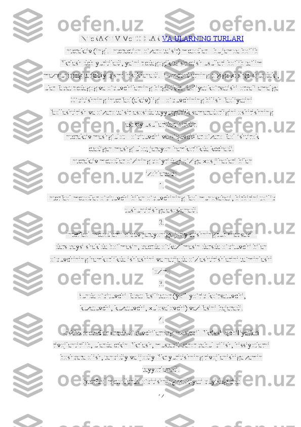 INTeRAKTIV MeTODLAR   VA ULARNING TURLARI
Interaktiv (ingl. Interaction-o`zaro ta`sir) metodlar - bu jamoa bo`lib
fikrlash deb yuritiladi, ya`ni pedagogik ta`sir etish usullari bo`lib ta`lim
mazmunining tarkibiy qismi hisoblanadi. Bu metodlarning o`ziga xosligi shundaki,
ular faqat pedagog va o`quvchilarning birgalikda faoliyat ko`rsatishi orqali amalga
O`qitishning interfaol(aktiv)ligi - o`quvchining bilish faoliyatini
faollashtirish va o`zaro ta`sir asosida tayyorgarlik samaradorligini oshirishning
asosiy usullaridan biridir.
Interaktiv mashg`ulot - o`qituvchi va o`quvchilar o`zaro faol ishtirok
etadigan mashg`ulot; jarayon hamkorlikda kechadi.
Interaktiv metodlar o`zining qo`yridagi o`ziga xos jihatlari bilan
izohlanadi:
1.
Interfaol metodlar o`qituvchi bilan o`quvchining faol munosabati, birbirini to`liq
tushuntirishga asoslanadi.
2.
Interfaol metodlarni o`quv jarayoniga joriy etishning tub maqsadi –
dars qaysi shaklda bo`lmasin, qaerda o`tkazilmasin darsda o`qituvchi bilan
o`quvchining hamkorlikda ishlashini va natijada o`zlashtirishlarini ta`minlashi
lozim.
3.
Bunda o`qituvchi faqat fasilitator (yo`l-yo`riq ko`rsatuvchi,
kuzatuvchi, kuzatuvchi, xulosalovchi) vazifasini bajaradi.
4.
Ushbu metodlar orqali o`quvchilarning mustaqil fikrlash qobiliyatlari
rivojlantirilib, ularda erkin fikrlash, mustaqil qaror qabul qilish, hissiyotlarni
boshqara olish, tanqidiy va ijodiy fikr yuritishning rivojlanishiga zamin
tayyorlanadi.
Interfaol metodlarda o`qitishning mohiyati quyidagicha:
14 