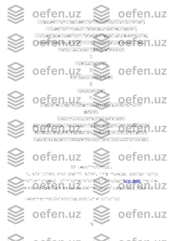 - o`rgatuvchi ham o`rganuvchi ham ma`lumotlar bilan faol ishlashi;
- o`quvchilarni mustaqil fikrlashga undashi va o`rgatishi;
- o`qituvchiga «o`quvchilarni fikrlashga o`rgatish uchun» xizmat qilsa,
o`quvchilarga esa, «fikrlashni o`rganishlari uchun» xizmat qilishi;
Interfaol usullardan foydalanish shakllari:
1.
Individuallashtirish;
2.
Kichik guruhlarga ajratish;
3.
Tabaqalashtirish:
4.
O`rgatish va o`rganish jarayonida demokratik, do`stona muhitni
yaratish;
O`zaro muloqot, hamkorlikni tashkil etish.
Zamonaviy interfaol metodlardan foydalanishning muhim jihatlari ta`lim
samaradorligiga erishishga etarlicha hissa qo`shish bilan ahamiyalidir.
Bugungi kunga kelib interaktiv metodlarning ko`plab turlari aniqlangan.
2.2 Eksperiment metod.
  Bu   so‘z   lotincha   sinab   tekshirib   ko‘rish,   ilmiy   maqsadga   qaratilgan   tajriba
ma‘nosini anglatadi. Ta‘lim-tarbiya ishlarida qo‘llaniladigan   biror shakl , metod va
vositaning foydaliligini aniqlash va tekshirish uchun o‘quv yurtlarida o‘tkaziladi.
Eksperiment metodlari sharoitiga qarab turli xil qo‘llaniladi.
15 
