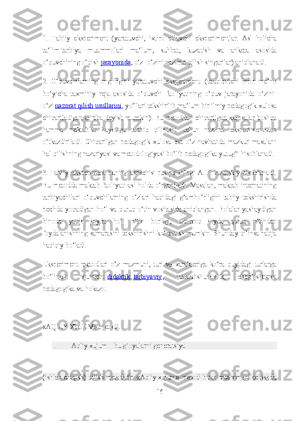 1.   Tabiiy   eksperiment   (yaratuvchi,   ixtiro   qiluvchi   eksperimentlar.   Asl   holicha
ta‘lim-tarbiya   muammolari   ma‘lum,   suhbat,   kuzatish   va   anketa   asosida
o‘quvchining o‘qish   jarayonida , o‘z- o‘zini nazorat qilish singarilar) aniqlanadi.
2.   O‘quvchilarning   ongliligini   yaratuvchi   eksperiment.   (tadqiqotchi   biror   ma‘no
bo‘yicha   taxminiy   reja   asosida   o‘quvchi   faoliyatining   o‘quv   jarayonida   o‘zini-
o‘zi   nazorat qilish usullarini , yo‘llari tekshirilib ma‘lum bir ilmiy pedagogik xulosa
chiqariladigan tajriba deyish mumkin). Bu metoddan chiqarilgan xulosalar boshqa
hamma   maktablar   hayotiga   tadbiq   qilinishi   uchun   nazorat   eksperimentidan
o‘tkazdiriladi.   Chiqarilgan   pedagogik   xulosa   esa   o‘z   navbatida   mazkur   masalani
hal qilishning nazariyasi va metodologiyasi bo‘lib pedagogika yutug‘i hisoblanadi.
3.   Tabiiy   eksperiment   buning   asoschisi   rus   psixologi   A..F.Lazurskiy   hisoblanadi.
Bu metodda maktab faoliyati asl holda o‘rganiladi. Masalan, maktab internatining
tarbiyachilari   o‘quvchilarning   o‘zlari   haqidagi   g‘amho’rligini   tabiiy   tekshirishda
pechda yoqadigan ho‘l va quruq o‘tin vositasida aniqlangan. Bolalar yashaydigan
binoda   yaqin   joyda   ho‘l   o‘tin   borligi,   uzoqroq   joyda   quruq   o‘tindan
foydalanishning samarasini tekshirishni ko‘rsatish mumkin. Shunday qilinsa natija
haqiqiy bo‘ladi.
Eksperiment   metodlari   o‘z   mazmuni,   turi   va   xarakteriga   ko‘ra   quyidagi   turlarga
bo‘linish   mumkin:   didaktik ,   tarbiyaviy ,   maktabshunoslik,   chog‘ishtirma
pedagogika va hokazo.
«AQLIY XUJUM» metodi.
I.  Aqliy xujum – bu g`oyalarni generatsiya
(ishlab chiqish) qilish metodidir. «Aqliy xujum» metodi biror muammoni echishda
16 