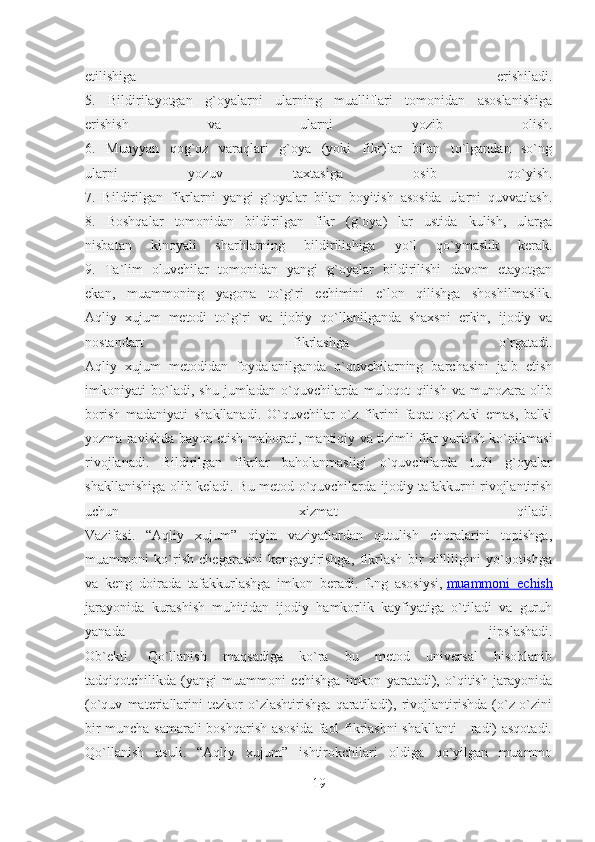 etilishiga   erishiladi.
5.   Bildirilayotgan   g`oyalarni   ularning   mualliflari   tomonidan   asoslanishiga
erishish   va   ularni   yozib   olish.
6.   Muayyan   qog`oz   varaqlari   g`oya   (yoki   fikr)lar   bilan   to`lgandan   so`ng
ularni   yozuv   taxtasiga   osib   qo`yish.
7.   Bildirilgan   fikrlarni   yangi   g`oyalar   bilan   boyitish   asosida   ularni   quvvatlash.
8.   Boshqalar   tomonidan   bildirilgan   fikr   (g`oya)   lar   ustida   kulish,   ularga
nisbatan   kinoyali   sharhlarning   bildirilishiga   yo`l   qo`ymaslik   kerak.
9.   Ta`lim   oluvchilar   tomonidan   yangi   g`oyalar   bildirilishi   davom   etayotgan
ekan,   muammoning   yagona   to`g`ri   echimini   e`lon   qilishga   shoshilmaslik.
Aqliy   xujum   metodi   to`g`ri   va   ijobiy   qo`llanilganda   shaxsni   erkin,   ijodiy   va
nostandart   fikrlashga   o`rgatadi.
Aqliy   xujum   metodidan   foydalanilganda   o`quvchilarning   barchasini   jalb   etish
imkoniyati   bo`ladi,   shu   jumladan   o`quvchilarda   muloqot   qilish   va   munozara   olib
borish   madaniyati   shakllanadi.   O`quvchilar   o`z   fikrini   faqat   og`zaki   emas,   balki
yozma ravishda bayon etish mahorati, mantiqiy va tizimli fikr yuritish ko`nikmasi
rivojlanadi.   Bildirilgan   fikrlar   baholanmasligi   o`quvchilarda   turli   g`oyalar
shakllanishiga olib keladi. Bu metod o`quvchilarda ijodiy tafakkurni rivojlantirish
uchun   xizmat   qiladi.
Vazifasi.   “Aqliy   xujum”   qiyin   vaziyatlardan   qutulish   choralarini   topishga,
muammoni   ko`rish   chegarasini   kengaytirishga,   fikrlash   bir   xilliligini   yo`qotishga
va   keng   doirada   tafakkurlashga   imkon   beradi.   Eng   asosiysi,   muammoni   echish
jarayonida   kurashish   muhitidan   ijodiy   hamkorlik   kayfiyatiga   o`tiladi   va   guruh
yanada   jipslashadi.
Ob`ekti.   Qo`llanish   maqsadiga   ko`ra   bu   metod   universal   hisoblanib
tadqiqotchilikda   (yangi   muammoni   echishga   imkon   yaratadi),   o`qitish   jarayonida
(o`quv   materiallarini   tezkor   o`zlashtirishga   qaratiladi),   rivojlantirishda   (o`z-o`zini
bir muncha samarali boshqarish asosida faol fikrlashni  shakllanti  - radi) asqotadi.
Qo`llanish   usuli.   “Aqliy   xujum”   ishtirokchilari   oldiga   qo`yilgan   muammo
19 