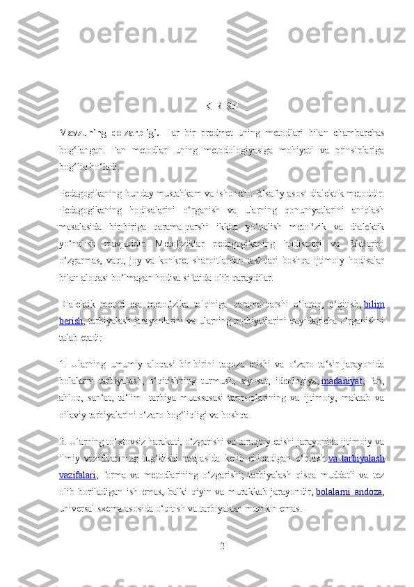 KIRISH
Mavzuning   dolzarbligi.   Har   bir   predmet   uning   metodlari   bilan   chambarchas
bog‘langan.   Fan   metodlari   uning   metodologiyasiga   mohiyati   va   prinsiplariga
bog‘liq bo‘ladi.
Pedagogikaning bunday mustahkam va ishonchli falsafiy asosi dialektik metoddir.
Pedagogikaning   hodisalarini   o‘rganish   va   ularning   qonuniyatlarini   aniqlash
masalasida   bir-biriga   qarama-qarshi   ikkita   yo‘nalish   metofizik   va   dialektik
yo‘nalish   mavjuddir.   Metofiziklar   pedagogikaning   hodisalari   va   faktlarini
o‘zgarmas,   vaqt,   joy   va   konkret   sharoitlardan   tashqari   boshqa   ijtimoiy   hodisalar
bilan aloqasi bo‘lmagan hodisa sifatida olib qaraydilar.
Dialektik   metod   esa   metofizika   talqiniga   qarama-qarshi   o‘laroq,   o‘qitish,   bilim
berish , tarbiyalash jarayonlarini va ularning mohiyatlarini quyidagicha o‘rganishni
talab etadi:
1.   Ularning   umumiy   aloqasi   bir-birini   taqoza   etishi   va   o‘zaro   ta‘sir   jarayonida
bolalarni   tarbiyalash,   o‘qitishning   turmush,   siyosat,   ideologiya,   madaniyat ,   fan,
ahloq,   san‘at,   ta‘lim-   tarbiya   muassasasi   tarmoqlarining   va   ijtimoiy,   maktab   va
oilaviy tarbiyalarini o‘zaro bog‘liqligi va boshqa.
2. Ularning to‘xtovsiz harakati, o‘zgarishi va taraqqiy etishi jarayonida ijtimoiy va
ilmiy   vazifalarining   tug‘ilishi   natijasida   kelib   chiqadigan   o‘qitish   va   tarbiyalash
vazifalari ,   forma   va   metodlarining   o‘zgarishi;   tarbiyalash   qisqa   muddatli   va   tez
olib   boriladigan   ish   emas,   balki   qiyin   va   murakkab   jarayondir,   bolalarni   andoza ,
universal sxema asosida o‘qitish va tarbiyalash mumkin emas.
2 