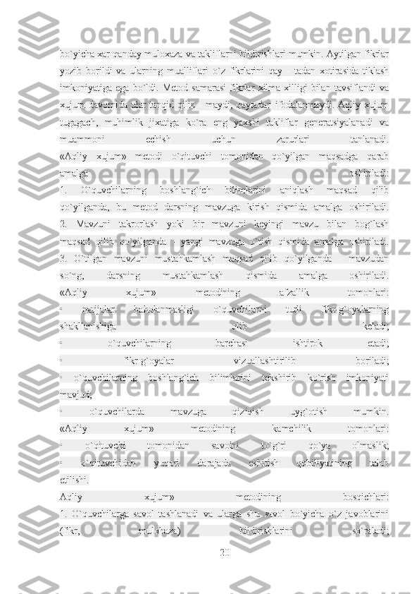 bo`yicha xar qanday muloxaza va takliflarni bildirishlari mumkin. Aytilgan fikrlar
yozib   borildi   va   ularning   mualliflari   o`z   fikrlarini   qay   -   tadan   xotirasida   tiklash
imkoniyatiga   ega   bo`ldi.   Metod   samarasi   fikrlar   xilma-xilligi   bilan   tavsiflandi   va
xujum davomida ular  tanqid qilin - maydi, qaytadan ifodalanmaydi. Aqliy xujum
tugagach,   muhimlik   jixatiga   ko`ra   eng   yaxshi   takliflar   generatsiyalanadi   va
muammoni   echish   uchun   zarurlari   tanlanadi.
«Aqliy   xujum»   metodi   o`qituvchi   tomonidan   qo`yilgan   maqsadga   qarab
amalga   oshiriladi:
1.   O`quvchilarning   boshlang`ich   bilimlarini   aniqlash   maqsad   qilib
qo`yilganda,   bu   metod   darsning   mavzuga   kirish   qismida   amalga   oshiriladi.
2.   Mavzuni   takrorlash   yoki   bir   mavzuni   keyingi   mavzu   bilan   bog`lash
maqsad   qilib   qo`yilganda   -   yangi   mavzuga   o`tish   qismida   amalga   oshiriladi.
3.   O`tilgan   mavzuni   mustahkamlash   maqsad   qilib   qo`yilganda   -   mavzudan
so`ng,   darsning   mustahkamlash   qismida   amalga   oshiriladi.
«Aqliy   xujum»   metodining   afzallik   tomonlari:
•   natijalar   baholanmasligi   o`quvchilarni   turli   fikr-g`oyalarning
shakllanishiga   olib   keladi;
•   o`quvchilarning   barchasi   ishtirok   etadi;
•   fikr-g`oyalar   vizuallashtirilib   boriladi;
•   o`quvchilarning   boshlang`ich   bilimlarini   tekshirib   ko`rish   imkoniyati
mavjud;
•   o`quvchilarda   mavzuga   qiziqish   uyg`otish   mumkin.
«Aqliy   xujum»   metodining   kamchilik   tomonlari:
•   o`qituvchi   tomonidan   savolni   to`g`ri   qo`ya   olmaslik;
•   o`qituvchidan   yuqori   darajada   eshitish   qobiliyatining   talab
etilishi.
Aqliy   xujum»   metodining   bosqichlari:
1.   O`quvchilarga   savol   tashlanadi   va   ularga   shu   savol   bo`yicha   o`z   javoblarini
(fikr,   mulohaza)   bildirishlarini   so`raladi;
20 