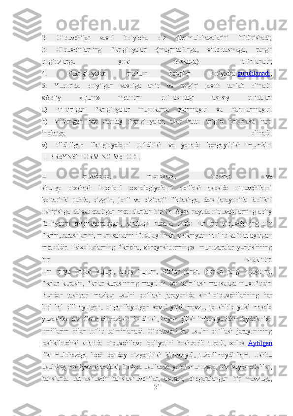 2.   O`quvchilar   savol   bo`yicha   o`z   fikr-mulohazalarini   bildirishadi;
3.   O`quvchilarning   fikr-g`oyalari   (magnitafonga,   videotasmaga,   rangli
qog`ozlarga   yoki   doskaga)   to`planadi;
4.   Fikr-g`oyalar   ma`lum   belgilar   bo`yicha   guruhlanadi ;
5.   Yuqorida   qo`yilgan   savolga   aniq   va   to`g`ri   javob   tanlab   olinadi.
«Aqliy   xujum»   metodini   qo`llashdagi   asosiy   qoidalar:
a)   Bildirilgan   fikr-g`oyalar   muhokama   qilinmaydi   va   baholanmaydi.
b)   Bildirilgan   har   qanday   fikr-g`oyalar,   ular   hatto   to`g`ri   bo`lmasa   ham
inobatga   olinadi.
v)   Bildirilgan   fikr-g`oyalarni   to`ldirish   va   yanada   kengaytirish   mumkin.
II. BReYNShTORMING MeTODI. 
U   musobaqa,   munozara,   trening   va
shunga   o`xshash   interfaol   texnologiyalarni   qo`llash   asosida   o`quvchilarni
ko`tarinki   ruhda,   qizg`in,   jonli   va   qiziqarli   fikrlashga,   dars   jarayonida   faolikni
oshirishga da`vat etadigan metodlardan biridir. Ayni paytda o`quvchilarning aqliy
faoliyatini   rivojlantiradigan,   sinfdagi   barcha,   hatto   har   bir   o`quvchining   o`z
fikrini,qarashlarini, munosabatini ifodalay olish imokniyatini to`liq kafolatlaydigan
metoddir.   Psixologlarning   fikricha,   «breynshtorming»-   munozaralar   yuritishining
bir   shaklidir.
Uni   miya   orqali   xujum,   aqliy   hujum,   fikrlar   jangi,   fikrlan   jangi   maydoni,
fikrlar   kurashi,   fikrlar   kurashining   maydoni   deb   ta`riflash   maqsadga   muvofiqdir.
Bundan   tashqari   mazkur   usulni   qo`llash   jarayonida   sinf   o`quvchilarining   har
biri   hal   qilinayotgan,   o`rganilayotgan   savol   yoki   mavzu,   topshiriq   yoki   masala
yuzasidan o`z fikr-mulohazasini bildirish, bayon qilish imkoniyatidan foydalanish
omillarim   bilan   to`liq   ta`minlanadi.   O`qituvchi   bu   usulni   qo`llash   jarayonining
tashkilotchisi   sifatida   o`quvchilavr   faoliyatini   boshqarib   turadi,   xolos.   Aytilgan
fikr-mulohazaga   hech   qanday   o`zgartirish   kiritmaydi,   tuzatilmaydi   ham.   Ushbu
usulning mohiyati shundaki, boshqa usullarda, ya`ni munozara, fikr bayon etishlar,
bahslarda   qatnashuvchi-bahslashuvchilar,   asosan,   chegaralangan   bir   mavzuga,
21 