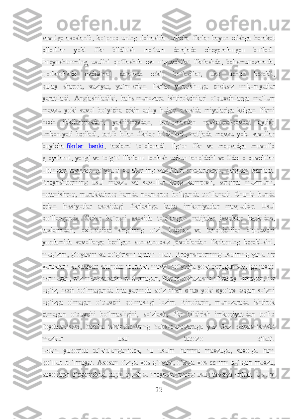 savolga   asoslanib,   ko`proq   uning   doirasida   turlicha   fikrlar   bayon   etishga   harakat
qiladilar   yoki   fikr   bildirish   ma`lum   darajada   chegaralangan   bo`ladi.
Breynshtorming   usulini   qo`llashda   esa   o`quvchilar   fikrlashda,   bahsmunozarada,
ijodkorlikda   maksimal   darajada   erkin   bo`ladilar,   ular   uchun   kerakli,
qulay   sharoit,   vaziyat,   ya`ni-erkin   fikrlar   yuritish щ ga   cheksiz   imkoniyatlar
yaratiladi.   Anglashiladiki,   bahs-munozara   ishtirokchilari   o`quvchilarga   ma`lum
mavzu   yoki   savol   bo`yicha   erkin   aqliy   hujum   asosida   miyalariga   kelgan   fikrni
hech   ikkilanmasdan,   yashirmasdan,   tortinmasdan   navbatma-navbat   aytish
imkoniyati   beriladi,   tartib   bilan   fikrlar   bildiriladi,   natijada   mavzu   yoki   savollar
buyicha   fikrlar   banki ,   taxlami   to`planadi.   Ilg`or   fikr   va   maqsadga   muvofiq
g`oyalarni,   yangi   va   to`g`ri   fikrlarni   tanlash   uchun   tanqidchi   va   lider   o`quvchilar
oldindan   tayinlab   qo`yiladi   va   ularning   vazifalari   chegaralanib,   belgilab   beriladi.
Breynshtorming   usul   mavzu   va   savollar   keng   kamrovli,   serqirra   mazmunli,
notanishroq,   murakkabroq   hamda   noaniqroq   bo`lganda   qo`llanadi.   Chunki   bunda
erkin   hissiyotlar   asosidagi   fikrlashga   katta   imkoniyatlar   mavjuddir.   Usul
qo`llanganda   fikrlar   bo`roni   asosida   to`plangan   natijalar   javoblar   bankidan,
taxlamidan,   oxir-oqibat   singfning   o`zi,   liderlar   va   tanqidchilar   o`qituvchi
yordamida   savollarga   berilgan   son-sanoqsiz   javoblardan   fikrlarning   keraklisini,
mag`zini, g`oyasini va to`g`risini ajratib oladi. Breynshtorming usulining yana bir
xarakterli xususiyati shundan iboratki, mavzu bo`yicha yoki berilgan savolga javob
bermagan, o`z munosabatini bildirmagan, fikr-mulohazasini ifodalay olmagan, bir
og`iz,   hech   bo`lmaganda   bita-yarimda   so`z   bilan   «ha»   yoki   «yo`q»   degan   so`zni
og`izga   olmagan   o`quvchi   qolmasligi   lozim.   Binobarin,   munozarada   ishtirok
etmagan   o`quvchi   bo`lmasligini,   so`zlash,   fikr   bildirish   imkoniyatidan   to`liq
foydalanishni,   barcha   ishtirokchining   bahs-munozaraga   yuz   foiz   qatnashishishi
mazkur   usul   taqozo   qiladi.
Lekin   yuqorida   ta`kidlanganidek,   bu   usulni   hamma   mavzuga,   savolga   ham
qo`llab   bo`lmaydi.   Asosan   o`ziga   xos   g`oyasi,   o`ziga   xos   echimi   bo`lgan   mavzu,
savollargi o`rganishda, tahlil qilishda  breynshtorming usuli  tavsiya etiladi. Usulni
22 