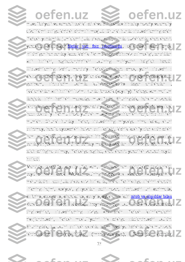 muvaffaqiyatli va samarali tashkil eti shva qo`llashdav bir talay nazariy va amaliy
afzalliklrni   qo`lga   kiritish   ehtimoli   mavjud.   Chunki   bunda   o`quvchilarning   erkin
fikrlash   yordamida   jumlalarni   juda   qisqa,   soda,   lo`nda   tuzishlarida   shart-sharoit
yaratiladi.   Keltirilgan   fikrlar   yuz   foiz   isbotlanishi ,   asoslanishi   shart   emas.
Bildirilgan har qanday katta-kichik fikr-mulohaza e`tiborsiz qolmasligi, tanqiddan
xoli   bo`lishi,   rag`batlantiririlishi   usulning   mohiyatini   belgilab   beradi.
O`quvchilarning   izchil,   mantiqiy   fikrlashlari   shart   emas,   ya`ni   o`quvchi   :
«Noto`g`ri fikr bildirsam, nima bo`lar ekan?», «Uyalanib qolmaymanmi?», «Xato
gapirsam,   o`rtoqlarim   ustimda   kulishmasmikan?»   degan   andishadan   ,
ikkilanishdan xoli bo`lishi lozim. Bunda fantastik (xayoliy) fikrlarga xam ma`lum
darajada   o`rin   berilishi   maqsadga   muvofiqdir.   Shuningdek,   bahs-munozarada
ishtirok   etgan   har   bir   o`quvchi   manetiqiy   fikrlar   bildirishga   qaraganda   xayolan,
hatto   tasodifiy   fikr-mulohaza   yuritish   muximroq   hisoblanishi   natijaliroq   bo`lishi
mumkin.   Chunki   bunday   fikrlar,   o`quvchining   miyasiga   nima   kelsa,   shuni
qo`rqmay,   baralla   aytaverishi   ba`zan   qo`l   kelishi,   kichik   kashfiyotlar   sodir   etishi
ham   mumkinki,   bu   vaziyatda   har   bir   ishtirokchining   mavzu   yoki   savolga
qandaydir   javobi   bo`lishi,   har   qanday   masala   yuzasidan   o`z   ovoziga   ega   bo`lishi
talab   etilibgina   qolmay,   fikrlashga   rag`bat,   shart-sharoit   yaratilish   zarurati   paydo
bo`ladi.
Mantiqiy,   tasodifiy,   xayoliy   fikr   xam,   mulohaza   ham   eshitilishi,   tingloanishi,
qayd   qilinishi   kerak.   Mazkur   usulning   o`ziga   xos   xarakterli   xususiyati   ha
mshundadir.   Hatto   juda   qisqa   so`z   bo`lsa-da,   o`sha   fikr   hisobga   olishini   shartdir.
Fikrning   hajmi,   saviyasi,   g`oyasidan   qat`i   nazar,   o`qpituvchi   uni   «arhmad»,
«ofarin», «tasanno», «barakalla», «qoyil», «yashang» kabi   xitob va olqishlar bilan
Karshi   olishi   lozim.   Demak,   breynshtorming   usuli   bahs-munozarachilar,
tinglovchilar,   o`quvchilarning   o`ziga   xos   erkin   fikrlash   ko`nikmalarini
rivojlantiruvchi,   fikrlash   mas`ulliyatini   his   etishga   odatlantiruvchi   usuldir.
Shuningdek,   bu   usulni   qo`llash   asosida   ta`lim-tavrbiya   berishda   bahs-munozara
ishtirokchilari   h ө zirjavoblikka   (improvizatsiyaga),   fikrlashda   qatordan
23 