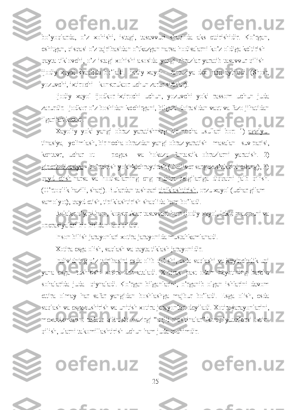 bo’yoqlarda,   o’z   xohishi,   istagi,   tasavvuri   shaqlida   aks   ettirishidir.   Ko’rgan,
eshitgan, qisqasi o’z tajribasidan o’tkazgan narsa hodisalarni ko’z oldiga keltirish -
qayta tiklovchi, o’z  istagi  xohishi  asosida  yangi  obrazlar  yaratib tasavvur  qilish  -
ijodiy   xayol   shaqlida   bo’ladi.   Ijodiy   xayol   -   fantaziya   deb   ham   aytiladi.   (Shoir,
yozuvchi, ixtirochi - konstruktor uchun zarur sifatlar).
Ijodiy   xayol   ijodkor-ixtirochi   uchun,   yozuvchi   yoki   rassom   uchun   juda
zarurdir. Ijodkor o’z boshidan kechirgani, bilgani doirasidan vaqt va fazo jihatidan
ilgarilab ketadi. 
Xayoliy   yoki   yangi   obraz   yaratishning   bir   necha   usullari   bor:   1)   agglyu-
tinasiya  - yelimlash, bir necha obrazdan yangi obraz yaratish - masalan - suv parisi,
kentavr,   uchar   ot   -     pegas     va   hokazo   fantastik   obrazlarni   yaratish.   2)
giperbolizasiya  - bo’rttirish yoki kichraytirish (Gulliver sarguzashtlarini eslang), 3)
q ayd   etish -narsa   va   hodisalarning   eng   muhim   belgilariga   diqqatni   jalb   qilish.
(O’rtoqlik hazili, sharj). Bulardan tashqari  tipiklashtirish , orzu xayol (uchar gilam -
samolyot), qayd etish, tipiklashtirish shaqlida ham bo’ladi.
Bolalar o’yini ham, konstruktor tasavvuri ham ijodiy xayol, lekin mazmuni va
operasiyalari bir-biridan farq qiladi. 
Inson bilish jarayonlari xotira jarayonida mustahkamlanadi. 
Xotira esga olish, saqlash va qayta tiklash jarayonidir.
Individning o’z tajribasini esda olib qolishi, esda saqlashi va keyinchalik uni
yana   esga     tushirishi   xotira   deb   ataladi.   Xotirasi   past   odam   hayotining   barcha
sohalarida   juda     qiynaladi.   Ko’rgan-bilganlarini,   o’rganib   olgan   ishlarini   davom
ettira   olmay   har   safar   yangidan   boshlashga   majbur   bo’ladi.   Esga   olish,   esda
saqlash va esga tushirish va unitish xotira jarayonlari deyiladi. Xotira jarayonlarini,
mexanizmlarini   tadqiq   qilinishi   hozirgi   “aqlli   mashinalar”-komp’yuterlarni   ixtiro
qilish, ularni takomillashtirish uchun ham juda muhimdir.
25 