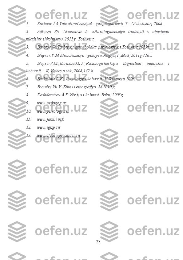 1. Karimov I.A.Yuksak ma’naviyat – yengilmas kuch.  T.: O’zbekiston, 2008.
2. Adizova   Sh.   Usmanova   A.   «Psixologicheskiye   trudnosti   v   obuchenii
mladshix shkolnikov» 2011 y. Toshkent.
3. Barotov Sh.Tarbiyasi qiyin bolalar psixologiyasi.Toshkent.2013y
4. Blayxer.V.M.Klinicheskaya…patopsixologiya,T.,Med.,2011g.326.b
5. BleyxerV.M.,BurlachukL.F.,Psixologicheskaya   dignostika   intellekta   i
lichnosti, - K, V ґ shaya shk.,2008,142.b.
6. Burlachuk L.F.,   Psixologiya lichnosti ,-K Zdorovya,2006,
7. Bromley Yu.V. Etnos i etnografiya. M.2010 g.
8. Dashdamirov A.F. Nasiya i lichnost. Baku, 2003g.
9. www.pedagog.uz.
10. www.psixology.ru.
11. www.famili.info
12. www.igisp.ru
13. www.clever-psycenter.ru   
27 
