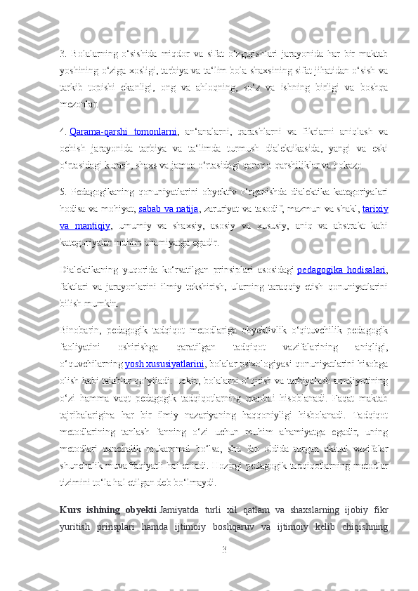 3.   Bolalarning   o‘sishida   miqdor   va   sifat   o‘zgarishlari   jarayonida   har   bir   maktab
yoshining o‘ziga xosligi, tarbiya va ta‘lim bola shaxsining sifat jihatidan o‘sish va
tarkib   topishi   ekanligi,   ong   va   ahloqning,   so‘z   va   ishning   birligi   va   boshqa
mezonlar.
4.   Qarama-qarshi   tomonlarni ,   an‘analarni,   qarashlarni   va   fikrlarni   aniqlash   va
ochish   jarayonida   tarbiya   va   ta‘limda   turmush   dialektikasida,   yangi   va   eski
o‘rtasidagi kurash, shaxs va jamoa o‘rtasidagi qarama-qarshiliklar va hokazo.
5.   Pedagogikaning   qonuniyatlarini   obyektiv   o‘rganishda   dialektika   kategoriyalari
hodisa va mohiyat,   sabab va natija , zaruriyat va tasodif, mazmun va shakl,   tarixiy
va   mantiqiy ,   umumiy   va   shaxsiy,   asosiy   va   xususiy,   aniq   va   abstrakt   kabi
kategoriyalar muhim ahamiyatga egadir.
Dialektikaning   yuqorida   ko‘rsatilgan   prinsiplari   asosidagi   pedagogika   hodisalari ,
faktlari   va   jarayonlarini   ilmiy   tekshirish,   ularning   taraqqiy   etish   qonuniyatlarini
bilish mumkin.
Binobarin,   pedagogik   tadqiqot   metodlariga   obyektivlik   o‘qituvchilik   pedagogik
faoliyatini   oshirishga   qaratilgan   tadqiqot   vazifalarining   aniqligi,
o‘quvchilarning   yosh xususiyatlarini , bolalar psixologiyasi qonuniyatlarini hisobga
olish kabi talablar qo‘yiladi. Lekin, bolalarni o‘qitish va tarbiyalash amaliyotining
o‘zi   hamma   vaqt   pedagogik   tadqiqotlarning   manbai   hisoblanadi.   Faqat   maktab
tajribalarigina   har   bir   ilmiy   nazariyaning   haqqoniyligi   hisbolanadi.   Tadqiqot
metodlarining   tanlash   fanning   o‘zi   uchun   muhim   ahamiyatga   egadir,   uning
metodlari   qanchalik   mukammal   bo‘lsa,   shu   fan   oldida   turgan   aktual   vazifalar
shunchalik muvaffaqiyatli hal etiladi. Hozirgi pedagogik tadqiqotlarning metodlar
tizimini to‘la hal etilgan deb bo‘lmaydi.
Kurs   ishining   obyekti   Jamiyatda   turli   xil   qatlam   va   shaxslarning   ijobiy   fikr
yuritish   prinsplari   hamda   ijtimoiy   boshqaruv   va   ijtimoiy   kelib   chiqishning
3 