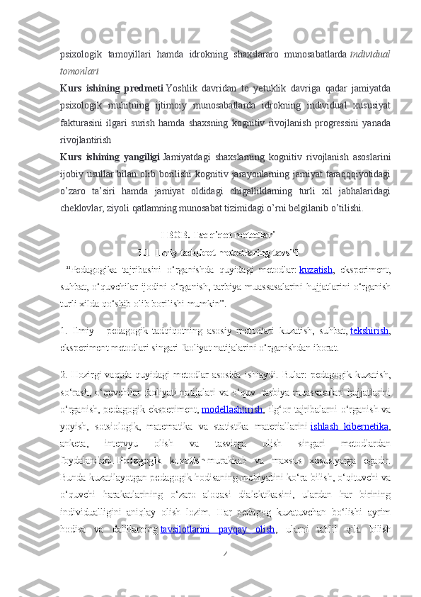 psixologik   tamoyillari   hamda   idrokning   shaxslararo   munosabatlarda   individual
tomonlari
Kurs   ishining   predmeti   Yoshlik   davridan   to   yetuklik   davriga   qadar   jamiyatda
psixologik   muhitning   ijtimoiy   munosabatlarda   idrokning   individual   xususiyat
fakturasini   ilgari   surish   hamda   shaxsning   kognitiv   rivojlanish   progressini   yanada
rivojlantirish
Kurs   ishining   yangiligi   Jamiyatdagi   shaxslarning   kognitiv   rivojlanish   asoslarini
ijobiy usullar bilan olib borilishi  kognitiv jarayonlarning jamiyat  taraqqqiyotidagi
o’zaro   ta’siri   hamda   jamiyat   oldidagi   chigalliklarning   turli   xil   jabhalaridagi
cheklovlar, ziyoli qatlamning munosabat tizimidagi o’rni belgilanib o’tilishi.
I BOB.  Tadqiqot metodlari
1.1  Ilmiy tadqiqot metodlaring tavsifi
  “ Pedagogika   tajribasini   o ‘ rganishda   quyidagi   metodlar :   kuzatish ,   eksperiment ,
suhbat ,   o ‘ quvchilar   ijodini   o ‘ rganish ,   tarbiya   muassasalarini   hujjatlarini   o ‘ rganish
turli   xilda   qo ‘ shib   olib   borilishi   mumkin ”.
1.   Ilmiy   -   pedagogik   tadqiqotning   asosiy   metodlari   kuzatish ,   suhbat ,   tekshirish ,
eksperiment   metodlari   singari   faoliyat   natijalarini   o ‘ rganishdan   iborat .
2.  Hozirgi   vaqtda   quyidagi   metodlar   asosida   ishlaydi.   Bular:   pedagogik   kuzatish,
so‘rash,   o‘quvchilar   faoliyati   natijalari   va  o‘quv  -tarbiya  muassasalari   hujjatlarini
o‘rganish, pedagogik eksperiment,   modellashtirish , ilg‘or  tajribalarni  o‘rganish va
yoyish,   sotsiologik,   matematika   va   statistika   materiallarini   ishlash   kibernetika ,
anketa,   intervyu   olish   va   tasvirga   olish   singari   metodlardan
foydalaniladi.   Pedagogik   kuzatish   murakkab   va   maxsus   xususiyatga   egadir.
Bunda kuzatilayotgan pedagogik hodisaning mohiyatini ko‘ra bilish, o‘qituvchi va
o‘quvchi   harakatlarining   o‘zaro   aloqasi   dialektikasini,   ulardan   har   birining
individualligini   aniqlay   olish   lozim.   Har   pedagog   kuzatuvchan   bo‘lishi   ayrim
hodisa   va   dalillarning   tavsilotlarini   payqay   olish ,   ularni   tahlil   qila   bilish
4 