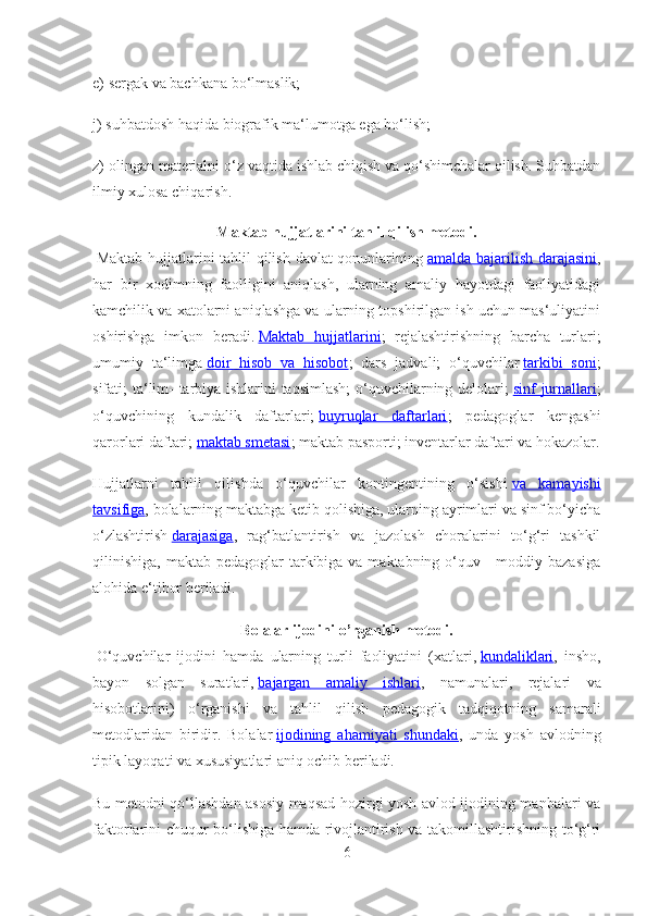 e) sergak va bachkana bo‘lmaslik;
j) suhbatdosh haqida biografik ma‘lumotga ega bo‘lish;
z) olingan materialni o‘z vaqtida ishlab chiqish va qo‘shimchalar qilish. Suhbatdan
ilmiy xulosa chiqarish.
Maktab hujjatlarini tahlil qilish metodi.
  Maktab hujjatlarini tahlil qilish davlat qonunlarining   amalda bajarilish darajasini ,
har   bir   xodimning   faolligini   aniqlash,   ularning   amaliy   hayotdagi   faoliyatidagi
kamchilik va xatolarni aniqlashga va ularning topshirilgan ish uchun mas‘uliyatini
oshirishga   imkon   beradi.   Maktab   hujjatlarini ;   rejalashtirishning   barcha   turlari;
umumiy   ta‘limga   doir   hisob   va   hisobot ;   dars   jadvali;   o‘quvchilar   tarkibi   soni ;
sifati; ta‘lim- tarbiya ishlarini taqsimlash;  o‘quvchilarning delolari;   sinf jurnallari ;
o‘quvchining   kundalik   daftarlari;   buyruqlar   daftarlari ;   pedagoglar   kengashi
qarorlari daftari;   maktab smetasi ; maktab pasporti; inventarlar daftari va hokazolar.
Hujjatlarni   tahlil   qilishda   o‘quvchilar   kontingentining   o‘sishi   va   kamayishi
tavsifiga , bolalarning maktabga ketib qolishiga, ularning ayrimlari va sinf bo‘yicha
o‘zlashtirish   darajasiga ,   rag‘batlantirish   va   jazolash   choralarini   to‘g‘ri   tashkil
qilinishiga,  maktab pedagoglar  tarkibiga va maktabning o‘quv - moddiy bazasiga
alohida e‘tibor beriladi.
Bolalar ijodini o’rganish metodi.
  O ‘ quvchilar   ijodini   hamda   ularning   turli   faoliyatini   ( xatlari ,   kundaliklari ,   insho ,
bayon   solgan   suratlari ,   bajargan         amaliy         ishlari    ,   namunalari ,   rejalari   va
hisobotlarini )   o ‘ rganishi   va   tahlil   qilish   pedagogik   tadqiqotning   samarali
metodlaridan   biridir .   Bolalar   ijodining   ahamiyati   shundaki ,   unda   yosh   avlodning
tipik layoqati va xususiyatlari aniq ochib beriladi.
Bu metodni qo‘llashdan asosiy maqsad hozirgi yosh avlod ijodining manbalari va
faktorlarini chuqur bo‘lishiga hamda rivojlantirish va takomillashtirishning to‘g‘ri
6 