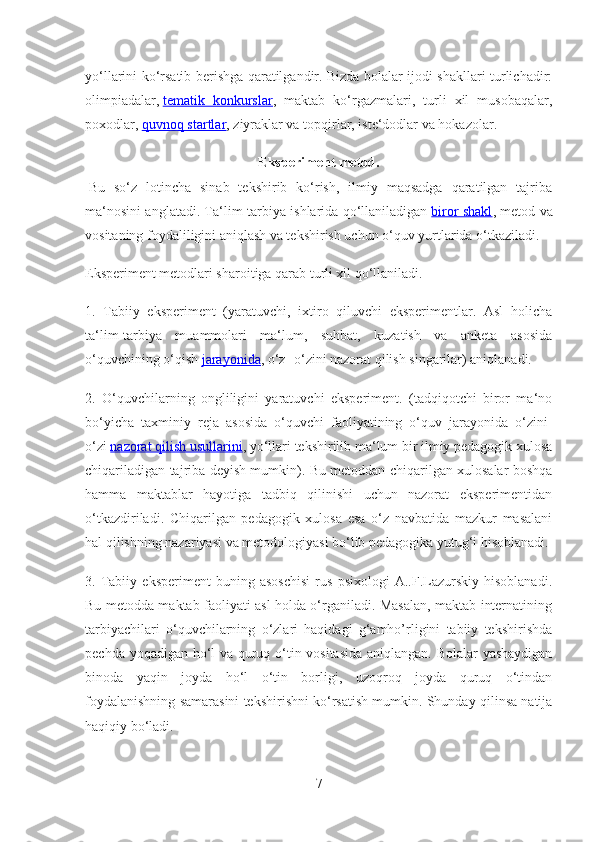 yo‘llarini ko‘rsatib berishga qaratilgandir. Bizda bolalar ijodi shakllari turlichadir:
olimpiadalar,   tematik   konkurslar ,   maktab   ko‘rgazmalari,   turli   xil   musobaqalar,
poxodlar,   quvnoq startlar , ziyraklar va topqirlar, iste‘dodlar va hokazolar.
Eksperiment metod.
  Bu   so‘z   lotincha   sinab   tekshirib   ko‘rish,   ilmiy   maqsadga   qaratilgan   tajriba
ma‘nosini anglatadi. Ta‘lim-tarbiya ishlarida qo‘llaniladigan   biror shakl , metod va
vositaning foydaliligini aniqlash va tekshirish uchun o‘quv yurtlarida o‘tkaziladi.
Eksperiment metodlari sharoitiga qarab turli xil qo‘llaniladi.
1.   Tabiiy   eksperiment   (yaratuvchi,   ixtiro   qiluvchi   eksperimentlar.   Asl   holicha
ta‘lim-tarbiya   muammolari   ma‘lum,   suhbat,   kuzatish   va   anketa   asosida
o‘quvchining o‘qish   jarayonida , o‘z- o‘zini nazorat qilish singarilar) aniqlanadi.
2.   O‘quvchilarning   ongliligini   yaratuvchi   eksperiment.   (tadqiqotchi   biror   ma‘no
bo‘yicha   taxminiy   reja   asosida   o‘quvchi   faoliyatining   o‘quv   jarayonida   o‘zini-
o‘zi   nazorat qilish usullarini , yo‘llari tekshirilib ma‘lum bir ilmiy pedagogik xulosa
chiqariladigan tajriba deyish mumkin). Bu metoddan chiqarilgan xulosalar boshqa
hamma   maktablar   hayotiga   tadbiq   qilinishi   uchun   nazorat   eksperimentidan
o‘tkazdiriladi.   Chiqarilgan   pedagogik   xulosa   esa   o‘z   navbatida   mazkur   masalani
hal qilishning nazariyasi va metodologiyasi bo‘lib pedagogika yutug‘i hisoblanadi.
3.   Tabiiy   eksperiment   buning   asoschisi   rus   psixologi   A..F.Lazurskiy   hisoblanadi.
Bu metodda maktab faoliyati asl holda o‘rganiladi. Masalan, maktab internatining
tarbiyachilari   o‘quvchilarning   o‘zlari   haqidagi   g‘amho’rligini   tabiiy   tekshirishda
pechda yoqadigan ho‘l va quruq o‘tin vositasida aniqlangan. Bolalar yashaydigan
binoda   yaqin   joyda   ho‘l   o‘tin   borligi,   uzoqroq   joyda   quruq   o‘tindan
foydalanishning samarasini tekshirishni ko‘rsatish mumkin. Shunday qilinsa natija
haqiqiy bo‘ladi.
7 