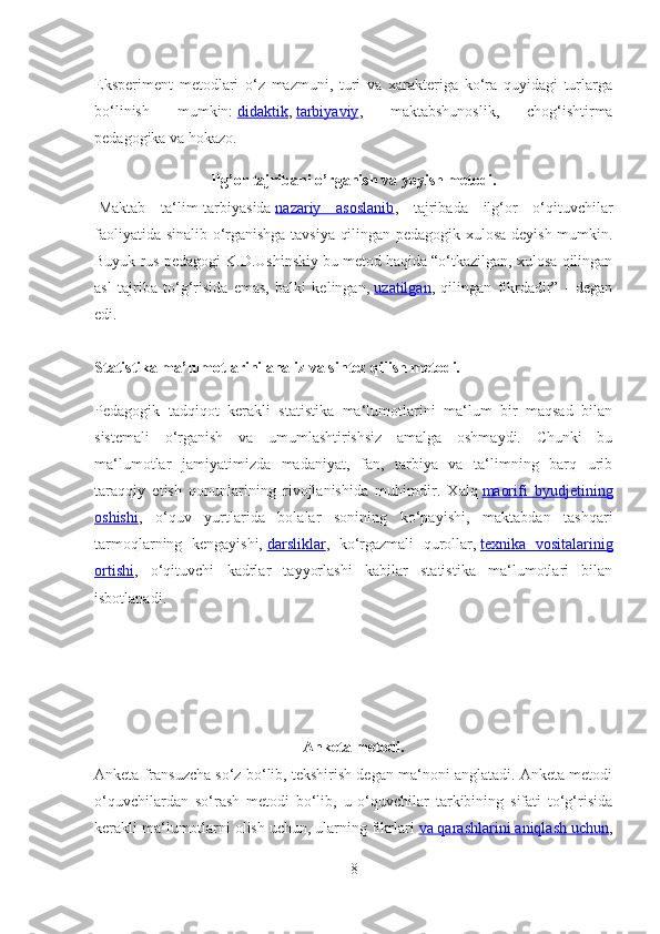 Eksperiment   metodlari   o‘z   mazmuni,   turi   va   xarakteriga   ko‘ra   quyidagi   turlarga
bo‘linish   mumkin:   didaktik ,   tarbiyaviy ,   maktabshunoslik,   chog‘ishtirma
pedagogika va hokazo.
Ilg’or tajribani o’rganish va yoyish metodi.
  Maktab   ta‘lim-tarbiyasida   nazariy   asoslanib ,   tajribada   ilg‘or   o‘qituvchilar
faoliyatida sinalib o‘rganishga tavsiya qilingan pedagogik xulosa deyish mumkin.
Buyuk rus pedagogi K.D.Ushinskiy bu metod haqida “o‘tkazilgan, xulosa qilingan
asl   tajriba   to‘g‘risida   emas,   balki   kelingan,   uzatilgan ,   qilingan   fikrdadir”   -   degan
edi.
Statistika ma’lumotlarini analiz va sintez qilish metodi.
Pedagogik   tadqiqot   kerakli   statistika   ma‘lumotlarini   ma‘lum   bir   maqsad   bilan
sistemali   o‘rganish   va   umumlashtirishsiz   amalga   oshmaydi.   Chunki   bu
ma‘lumotlar   jamiyatimizda   madaniyat,   fan,   tarbiya   va   ta‘limning   barq   urib
taraqqiy   etish   qonunlarining   rivojlanishida   muhimdir.   Xalq   maorifi   byudjetining
oshishi ,   o‘quv   yurtlarida   bolalar   sonining   ko‘payishi,   maktabdan   tashqari
tarmoqlarning   kengayishi,   darsliklar ,   ko‘rgazmali   qurollar,   texnika   vositalarinig
ortishi ,   o‘qituvchi   kadrlar   tayyorlashi   kabilar   statistika   ma‘lumotlari   bilan
isbotlanadi.
Anketa metodi.
Anketa fransuzcha so‘z bo‘lib, tekshirish degan ma‘noni anglatadi. Anketa metodi
o‘quvchilardan   so‘rash   metodi   bo‘lib,   u   o‘quvchilar   tarkibining   sifati   to‘g‘risida
kerakli ma‘lumotlarni olish uchun, ularning fikrlari   va qarashlarini aniqlash uchun ,
8 