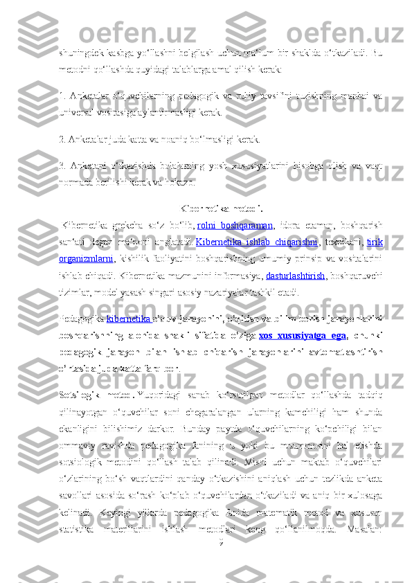 shuningdek kasbga yo‘llashni belgilash uchun ma‘lum bir shaklda o‘tkaziladi. Bu
metodni qo‘llashda quyidagi talablarga amal qilish kerak:
1.   Anketalar   o‘quvchilarning   pedagogik   va   ruhiy   tavsifini   tuzishning   manbai   va
universal vositasiga aylantirmasligi kerak.
2. Anketalar juda katta va noaniq bo‘lmasligi kerak.
3.   Anketani   o‘tkazishda   bolalarning   yosh   xususiyatlarini   hisobga   olish   va   vaqt
normada berilishi kerak va hokazo.
Kibernetika metodi.
  Kibernetika   grekcha   so‘z   bo‘lib,   rolni   boshqaraman ,   idora   etaman,   boshqarish
san‘ati   degan   ma‘noni   anglatadi.   Kibernetika   ishlab   chiqarishni ,   texnikani,   tirik
organizmlarni ,   kishilik   faoliyatini   boshqarishning   umumiy   prinsip   va   vositalarini
ishlab chiqadi.   Kibernetika mazmunini informasiya,   dasturlashtirish , boshqaruvchi
tizimlar, model yasash singari asosiy nazariyalar tashkil etadi.
Pedagogika   kibernetika        o’quv jarayonini, o’qitish va bilim berish jarayonlarini
boshqarishning   alohida   shakli   sifatida   o’ziga   xos   xususiyatga   ega ,   chunki
pedagogik   jarayon   bilan   ishlab   chiqarish   jarayonlarini   avtomatlashtirish
o’rtasida juda katta farq bor .
Sotsilogik   metod.   Yuqoridagi   sanab   ko‘rsatilgan   metodlar   qo‘llashda   tadqiq
qilinayotgan   o‘quvchilar   soni   chegaralangan   ularning   kamchiligi   ham   shunda
ekanligini   bilishimiz   darkor.   Bunday   paytda   o‘quvchilarning   ko‘pchiligi   bilan
ommaviy   ravishda   pedagogika   fanining   u   yoki   bu   muammosini   hal   etishda
sotsiologik   metodini   qo‘llash   talab   qilinadi.   Misol   uchun   maktab   o‘quvchilari
o‘zlarining   bo‘sh   vaqtlardini   qanday   o‘tkazishini   aniqlash   uchun   tezlikda   anketa
savollari   asosida   so‘rash   ko‘plab   o‘quvchilardan   o‘tkaziladi   va   aniq   bir   xulosaga
kelinadi.   Keyingi   yillarda   pedagogika   fanida   matematik   metod   va   xususan
statistika   materillarini   ishlash   metodlari   keng   qo‘llanilmoqda.   Masalan:
9 