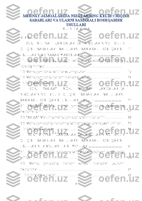 MEHNAT JAMOALARIDA NIZOLARNING KELIB CHIQISH
SABABLARI VA ULARNI SAMARALI BOSHQARISH
USULLARI
M U N D A R I J A 
KIRIS H ………………………………………………………………………. 4
I   BOB.   MEHNAT   JAMOALARIDA   NIZOLARINING   KELIB
CHIQISH   SABABLARI   VA   ULARNI   SAMARALI   BOSHQARISH
USULLARINING NAZARIY ASOSLARI ……………………………… 11
1.1.   Mehnat   jamoalarida   nizolarini   kelib   chiqish   sabablarining   ijtimoiy-
iqtisodiy mohiyati … ……………………………………………………… ... 11
1.2. Mehnat jamolarida ixtiloflar va uning turlari  …………………………. 19
1.3. Mehnat jamolarida nizolarni boshqarish usullari ……………………… 37
I bob bo’yicha xulosalar …………………………………………………….. 43
II   BOB.   “AZIZA”   MChJ   MEHNAT   JAMOALARIDA
NIZOLARINING   KELIB   CHIQISH   SABABLARI   VA   ULARNI
SAMARALI BOSHQARISH USULLARI TAHLILI…………………… 44
2.1.   “ AZIZA ”   MChJ da   mehnat   jamolarining   holati   va   korxonaning
rivojlanish tahlili  …………………………………………………………….. 44
2.2. “ AZIZA ”  MChJning  mehnat jamoa lari tarkibi  holati tahlili ……………. 55
2.3. Mehnat jamoalarida nizolarning kelib chiqishiga ta’sir etuvchi omillari … 62
II bob bo’yicha xulosa lar……………..………………………………………. 68
III   BOB.   MEHNAT   JAMOALARIDA   NIZOLARINING   KELIB
CHIQISH   SABABLARI   VA   ULARNI   SAMARALI   BOSHQARISH
USULLARINI RIVOJLANTIRISH YO‘LLARI ………………………… 70
3.1.    Mehnat  jamoalarida nizolarning kelib chiqish sabablarini   bartaraf etish
yo‘llari ……………………………………………………………………….. 70
3.2.   Mehnat   jamoalarida   nizolarni   samarali   boshqarish   usullarini
rivojlantirish  ……………………………………………………………….. 74
III bob b o’ yicha xulosa lar………………………………………………….. 77
1 