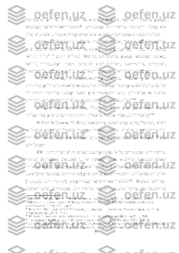 manfaatlari   yo‘lida   ish   beruvchi   va   xodimlar   vakillik   organlari   o‘rtasida   yuzaga
keladigan   kelishmovchiliklardir 8
.   Jamoalarga   doir   mehnat   nizolarini   o‘ziga   xos
jihati shundaki u bitta xodimga emas balki xodimlar jamoasiga aloqador bo‘ladi. 
O‘zbek   tilining   izohli   lug‘atida   nizo   tushunchasi,   “o‘zaro   kelishmovchilik
yoki   qarama-qarshilik,   dushmanlik,   adovat   orqasida   tug‘ilgan   holat,   munosabat,
ixtilof,   nifoq”   9
  talqin   kilinadi.   Mehnat   jamoalarida   yuzaga   keladigan   adovat,
ixtilof,   nifoq,tufayli   o‘zaro   janjallar   sodir   bo‘lishi,   dushmanlik,   qo‘rqitish,
bosqinchilik, tortishuv kabi noxushliklarni nazarda tutishi bilan izohlangan.
N.K.Yo‘ldoshev,   G.E.Zaxidovlarning   fikricha,   “ikkita   yoki   ko‘proq
tomonlar, ya’ni aniq shaxslar va guruhlar o‘rtasidagi haqiqiy kurashdir, bunda har
bir   tomon   o‘zining   nuqtayi   nazari   yoki   maqsadini   qabul   qilinishiga   va   boshqa
tomonni ushbu narsani qilishiga xalaqit berishga harakat qiladi” 10
.
D.S.Qosimovaning   ta’rificha,   “bu   aniq   shaxs   yoki   guruhlardan   iborat
bo‘lgan ikki yoki undan ortiq tomon o‘rtasida murosa mavjud bo‘lmasligi” 11
.
M.Sharifxo‘jaev va Yo.Abdullaevlarning qarashlariga ko‘ra, “rahbar, ishchi
va boshqa xodimlar o‘rtasida muayyan masalalarni hal qilishda tomonlarning bir-
biri  bilan  bir   echimga  kela  olmaganligi  tufayli   vujudga  keladigan  vaziyat”   12
  deb
ta’riflangan.
XMT   tomonidan   chop   etilgan   adabiyotlarga   ko‘ra   jamoalarga   doir   mehnat
nizolari   (sollective   disputes)   bu   ish   beruvchilar   va   xodimlar   jamoalari   (aksar
hollarda   kasaba   uyushmalarining   vakilligi   orqali)   o‘rtasida   jamoa   kelishuvlarini
tuzish (manfaatlarga doir nizolar) yoki jamoa shartnomalarini qo‘llash/talqin qilish
(huquqqa   doir   nizolar)   jarayonidagi   kelishmovchiliklardir 13
.   Mazkur   ta’rifdan
anglashiladiki,   jamoalarga   doir   mehnat   nizolari   huquqlar   hamda   manfaatlarning
8
  Ўзбекистон Республикасининг Меҳнат кодексига шарҳлар. –Т.: ТДЮИ   нашриёти, 2008. – Б. 935.
9
 Ўзбек тилининг изоҳли луғати. А.Мадвалиев таҳрири остида  (2006-2008). https://ziyouz.uz/durdona-
toplamlar/uzbek-tilining-izohli-lugati/
10
 Menejment [Matn]: darslik / N.K. Yo‘ldoshev, G.E. Zaxidov.   — Toshkent: «  O ’ zbekiston faylasuflari milliy 
jamiyati» nashriyoti, 2018. - 3 1 9 b.
11
  Менежмент назарияси: Дарслик /Қосимова Д.С. – Тошкент, «Тафаккур б ўстони », 2011, 127 б.
12
 Шарифх ў жаев М., Абдуллаев Ё. Менежмент:   Дарслик. — Тошкент, “ Ўқ итувчи”, 2001 й.  5 4 0  б.
13
  Collective Dispute Resolution through Conciliation, Mediation and   Arbitration: European and ILO Perspectives.
Nicosia, Cyprus October 18th – 19th,   2007 – International Labour Office Geneva. – P. 2.
10 