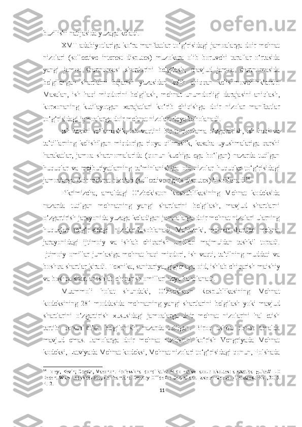 buzilishi natijasida yuzaga keladi. 
XMT   adabiyotlariga   ko‘ra   manfaatlar   to‘g‘risidagi   jamoalarga   doir   mehnat
nizolari   (sollective   interest   disputes)   muzokara   olib   boruvchi   taraflar   o‘rtasida
yangi   jamoa   shartnomasi   shartlarini   belgilash,   mavjud   jamoa   shartnomasida
belgilangan   shartlarni   bajarish   yuzasidan   kelib   chiqqan   kelishmovchiliklardir.
Masalan,   ish   haqi   miqdorini   belgilash,   mehnat   unumdorligi   darajasini   aniqlash,
korxonaning   kutilayotgan   xarajatlari   ko‘rib   chiqishga   doir   nizolar   manfaatlar
to‘g‘risidagi jamoalarga doir mehnat nizolari deya baholanadi. 
Ish   haqini   to‘lamaslik,   ish   vaqtini   bir   tomonlama   o‘zgartirish,   ish   haqi   va
ta’tillarning   kelishilgan   miqdoriga   rioya   qilmaslik,   kasaba   uyushmalariga   qarshi
harakatlar,   jamoa   shartnomalarida   (qonun   kuchiga   ega   bo‘lgan)   nazarda   tutilgan
huquqlar   va   majburiyatlarning   ta’minlanishiga   oid   nizolar   huquqlar   to‘g‘risidagi
jamoalarga doir mehnat nizolari (sollective rights disputes) hisoblanadi 14
.
Fikrimizcha,   amaldagi   O‘zbekiston   Respublikasining   Mehnat   kodeksida
nazarda   tutilgan   mehnatning   yangi   shartlarini   belgilash,   mavjud   shartlarni
o‘zgartirish jarayonida yuzaga keladigan jamoalarga doir mehnat nizolari ularning
huquqlari   to‘g‘risidagi     nizolar   hisoblanadi.   Ma’lumki,   mehnat   shartlari   mehnat
jarayonidagi   ijtimoiy   va   ishlab   chiqarish   omillari   majmuidan   tashkil   topadi.
Ijtimoiy   omillar   jumlasiga   mehnat   haqi   miqdori,   ish   vaqti,   ta’tilning   muddati   va
boshqa shartlar kiradi.  Texnika, sanitariya,   gigienaga oid, ishlab chiqarish-maishiy
va boshqa shartlar ishlab chiqarish omillari deya baholanadi.
Muammoli   holat   shundaki,   O‘zbekiston   Respublikasining   Mehnat
kodeksining   281-moddasida   mehnatning   yangi   shartlarini   belgilash   yoki   mavjud
shartlarini   o‘zgartirish   xususidagi   jamoalarga   doir   mehnat   nizolarini   hal   etish
tartibi   qonun   bilan   belgilanishi   nazarda   tutilgan.   Biroq   ushbu   qonun   amalda
mavjud   emas.   Jamolarga   doir   mehnat   nizolarini   ko‘rish   Vengriyada   Mehnat
kodeksi, Latviyada Mehnat kodeksi, Mehnat nizolari to‘g‘risidagi qonun, Polshada
14
  Foley,   Kevin;   Cronin,  Maedhbh.   Professional   conciliation  in  collective   labour   disputes:   a   practical   guide//   ILO
Decent Work Technical Support Team and Country   Office for Central and Eastern Europe. – Budapest: ILO, 2015.
P.12.
11 