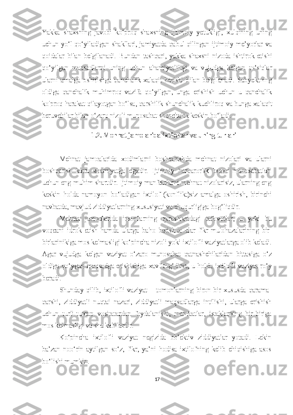 Yakka   shaxsning   javobi   ko‘proq   shaxsning   ijtimoiy   yetukligi,   xulqining   uning
uchun yo‘l  qo‘yiladigan shakllari, jamiyatda qabul  qilingan ijtimoiy me’yorlar va
qoidalar   bilan   belgilanadi.   Bundan   tashqari,   yakka   shaxsni   nizoda   ishtirok   etishi
qo‘yilgan   maqsadlarni   uning   uchun   ahamiyatliligi   va   vujudga   kelgan   to‘siqlar
ularni   amalga   oshirishga   qanchalik   xalaqit   berishi   bilan   belgilanadi.   Subyektning
oldiga   qanchalik   muhimroq   vazifa   qo‘yilgan,   unga   erishish   uchun   u   qanchalik
ko'proq harakat qilayotgan bo‘lsa, qarshilik shunchalik kuchliroq va bunga xalaqit
beruvchilar bilan o‘zaro nizoli munosabat shunchalik keskin bo‘ladi.
 
1.2. Mehnat jamolarida ixtiloflar va uning turlari
Mehnat   jamoalarida   xodimlarni   boshqarishda   mehnat   nizolari   va   ularni
boshqarish   katta   ahamiyatga   egadir.   Ijtimoiy   barqarorlik   bozor   munosabatlari
uchun eng muhim shartdir. Ijtimoiy manfaatlarni mehnat nizolarisiz, ularning eng
keskin   holda   namoyon   bo‘ladigan   ixtilof   (konflikt)siz   amalga   oshirish,   birinchi
navbatda, mavjud ziddiyatlarning xususiyati va chuqurligiga bog‘liqdir.
Mehnat   jamoalarida   insonlarning   qarashlaridagi   tafovutlar,   u   yoki   bu
voqeani   idrok   etish   hamda   ularga   baho   berishda   ular   fikr-mulohazalarining   bir-
birlarinikiga mos kelmasligi ko‘pincha nizoli yoki ixtilofli vaziyatlarga olib keladi.
Agar   vujudga   kelgan   vaziyat   o‘zaro   munosabat   qatnashchilaridan   bittasiga   o‘z
oldiga qo‘ygan maqsadga erishishiga xavf tug‘dirsa, u holda ixtilofli vaziyat ro‘y
beradi.
Shunday   qilib,   ixtilofli   vaziyat   –   tomonlarning   biron-bir   xususda   qarama-
qarshi,   ziddiyatli   nuqtai   nazari,   ziddiyatli   maqsadlarga   intilishi,   ularga   erishish
uchun   turli-tuman   vositatardan   foydalanishi,   manfaatlar,   istaklarning   bir-biriga
mos kelmasligi va shu kabilardir.
Ko‘pincha   ixtilofli   vaziyat   negizida   ob’ektiv   ziddiyatlar   yotadi.   Lekin
ba’zan   noo‘rin   aytilgan   so‘z,   fikr,   ya’ni   hodisa   ixtilofning   kelib   chiqishiga   asos
bo‘lishi mumkin.
17 