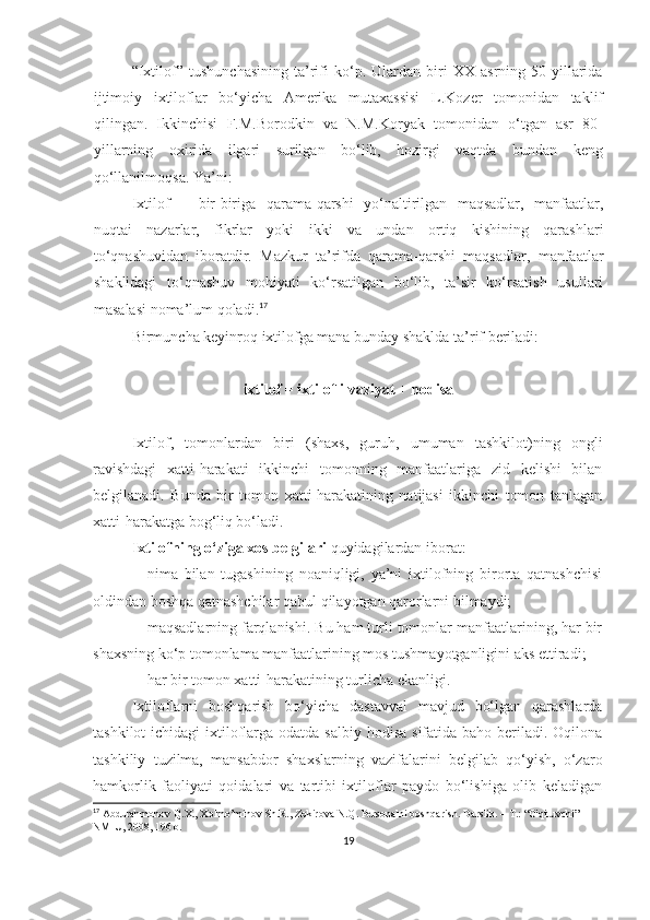 “Ixtilof”   tushunchasining   ta’rifi   ko‘p.   Ulardan   biri   XX   asrning   50-yillarida
ijtimoiy   ixtiloflar   bo‘yicha   Amerika   mutaxassisi   L.Kozer   tomonidan   taklif
qilingan.   Ikkinchisi   F.M.Borodkin   va   N.M.Koryak   tomonidan   o‘tgan   asr   80-
yillarning   oxirida   ilgari   surilgan   bo‘lib,   hozirgi   vaqtda   bundan   keng
qo‘llanilmoqsa. Ya’ni:
Ixtilof   –   bir-biriga   qarama-qarshi   yo‘naltirilgan   maqsadlar,   manfaatlar,
nuqtai   nazarlar,   fikrlar   yoki   ikki   va   undan   ortiq   kishining   qarashlari
to‘qnashuvidan   iboratdir.   Mazkur   ta’rifda   qarama-qarshi   maqsadlar,   manfaatlar
shaklidagi   to‘qnashuv   mohiyati   ko‘rsatilgan   bo‘lib,   ta’sir   ko‘rsatish   usullari
masalasi noma’lum qoladi. 17
Birmuncha keyinroq ixtilofga mana bunday shaklda ta’rif beriladi:
ixtilof = ixtilofli vaziyat + hodisa
Ixtilof,   tomonlardan   biri   (shaxs,   guruh,   umuman   tashkilot)ning   ongli
ravishdagi   xatti-harakati   ikkinchi   tomonning   manfaatlariga   zid   kelishi   bilan
belgilanadi.   Bunda   bir   tomon   xatti-harakatining   natijasi   ikkinchi   tomon   tanlagan
xatti-harakatga bog‘liq bo‘ladi.
Ixtilofning o‘ziga xos belgilari  quyidagilardan iborat:
 nima   bilan   tugashining   noaniqligi,   ya’ni   ixtilofning   birorta   qatnashchisi
oldindan boshqa qatnashchilar qabul qilayotgan qarorlarni bilmaydi;
 maqsadlarning farqlanishi. Bu ham turli tomonlar manfaatlarining, har bir
shaxsning ko‘p tomonlama manfaatlarining mos tushmayotganligini aks ettiradi;
 har bir tomon xatti-harakatining turlicha ekanligi.  
Ixtiloflarni   boshqarish   bo‘yicha   dastavval   mavjud   bo‘lgan   qarashlarda
tashkilot  ichidagi  ixtiloflarga odatda  salbiy hodisa  sifatida baho beriladi. Oqilona
tashkiliy   tuzilma,   mansabdor   shaxslarning   vazifalarini   belgilab   qo‘yish,   o‘zaro
hamkorlik   faoliyati   qoidalari   va   tartibi   ixtiloflar   paydo   bo‘lishiga   olib   keladigan
17
  Abdurahmonov Q.X. ,  Xolmo’minov Sh.R., Zokirova N.Q.   Personalni boshqarish .  Darslik . – Т.: “O'qituvchi” 
NMIU , 2008 , 196 b.
19 