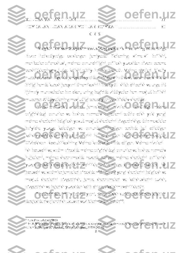 XULOSA  VA TAKLIFLAR ……………………………………………… 77
FOYDALANILGAN ADABIYOTLAR RO’YXATI ……………………… 80
KIRIS H
  Magistrlik dissertatsiyasi  m avzu si ning   asoslanishi  va uning   dolzarbligi.
Bozor   iqtisodiyotiga   asoslangan   jamiyatda   fikrlarning   xilma-xil   bo‘lishi,
manfaatlar   to‘qnashuvi,   mehnat   qonunchiligini   qo‘llash   yuzasidan   o‘zaro   qarama
qarshiliklarning   vujudga   kelishi   tabiiy   hol   hisoblanadi.   Mehnat   nizolari   falsafiy
nuqtai nazardan olganda jamiyat hayotidagi ob’ektiv hodisa va qarama qarshiliklar
birligi hamda kurash jarayoni dinamikasini ifodalaydi. Ishlab chiqarish va unga oid
ijtimoiy   munosabatlar   bor   ekan,   uning   bag‘rida   ziddiyatlar   ham   mavjud   bo‘lishi
muqarrar. Ziddiyatlarning mavjudligi taraqqiyotning ob’ektiv shartidir. 
Bizga   ma’lumki,   mehnat   jamoalaridagi   nizolar   –   amaldagi   mehnat
to‘g‘risidagi   qonunlar   va   boshqa   normativ   hujjatlarni   tadbiq   etish   yoki   yangi
mehnat shartlarini belgilash yoxud mavjud shartlarini o‘zgartirishga doir masalalar
bo‘yicha   yuzaga   keladigan   va   qonunda   o‘rnatilgan   tartibda   hal   etiladigan
kelishmovchiliklar.   Mehnat   nizolarini   hal   etish   bilan   bog‘liq   barcha   masalalar
O‘zbekiston   Respublikasining   Mehnat   kodeksida  ifoda etilgan.  Mehnat  nizolari  –
ish beruvchi va xodim o‘rtasida mehnat to‘g‘risidagi qonunlar va boshqa normativ
hujjatlarni,   mehnat   shartnomasida   nazarda   tutilgan   mehnat   shartlarini   qo‘llanish
yuzasidan kelib chiqqan kelishmovchiliklardir 1
. Jamoaga doir mehnat nizolari – ish
beruvchi va xodimlar jamoalari o‘rtasida mehnatning yangi shartlarini belgilash va
mavjud   shartlarini   o‘zgartirish,   jamoa   shartnomalari   va   kelishuvlarini   tuzish,
o‘zgartirish va bajarish yuzasidan kelib chiqqan kelishmovchiliklardir. 
“Uchinchidan, milliy iqtisodiyotni, uning o‘sish sur’atlarini zamon talablari
darajasida rivojlantirish ustuvor vazifalarimizdan biridir” 2
.
1
 https://lex.uz/acts/142859
2
  Sh.M.Mirziyoyev.   Yangi   O’zbekiston   taraqqiyot   strategiyasi   asosida   demokratik   islohotlar   yo’lini   qat’iy   davom
ettiramiz. “Xalq so’zi” gazetasi, 2021 yil 7 noyabr, №238 (8018). 
2 