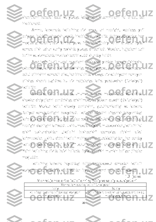 sharoitlarni   bartaraf   etadi   va   yuzaga   kelayotgan   muammolarni   hal   qiladi,   deb
hisoblanardi.
Ammo,   korxonada   ixtilofning   o‘zi   emas,   uni   noto‘g‘ri,   xatolarga   yo‘l
qo‘ygan   holda   boshqarish   xavfli   hisoblanadi.   Ixtilofda   ijobiyxususiyatlar   ham
mavjudligi sababli, ba’zi kompaniya va firmalarda “ijobiy ixtilof”lar zarur foydali
samara   olish   uchun   sun’iy   ravishda   yuzaga   chiqariladi.   Masalan,   hujjatlarni   turli
bo‘lim va xizmatlarda imzolash tartibi xuddi shunday holdir.
Agar   ixtilof   turli   nuqtai   nazarlarni   aniqlashga   yordam   bersa,   qo‘shimcha
axborot bersa, ko‘proq takliflar tushishiga imkon yaratsa, guruh tomonidan qaror
qabul qilinishini samarali qilsa, har bir alohida shaxsga o‘z salohiyatini namoyon
qilishga   sharoit   tug‘dirsa   bu   o‘z   natijalariga   ko‘ra   yaratuvchan   (funksiyali)
ixtilofdir.
Aksincha,   ixtilof   oqibatida   umuman   korxona   maqsadlariga   va   alohida
shaxslar  ehtiyojlarini qondirishga erishilmasa, bu   yakson etuvchi (disfunksiyali)
ixtilofdir.   Mazkur   ixtilof   shaxsiy   qoniqishni,   guruhhamkorligi   va   korxona
faoliyati   samaradorligini   pasaytiradi.   Ixtiloflar   tabiatini   o‘rganish   jarayonidagi
ko‘p yillik tadqiqotlar  ixtilofni  mutlaq ravishda  destruktiv hodisa,  deb baholash
noto‘g‘ri ekanligini ko‘rsatdi. Ushbu masala bo‘yicha mutaxassislar „ixtilofni hal
etish”   tushunchasidan   „ixtilofni   boshqarish”   atamasiga   o‘tishni   afzal
ko‘rmoqsalar.   Ushbu   e’tirof   ixtilof   mohiyatining   murakkabligidan,   har   qanday
ixtilofni   ham   albatta   „hal   etishg‘”   zarur   emasligini   anglashdan   kelib   chiqdi.
Ya’ni   ixtilofning   o‘zida   ba’zi   hollarda   foyda   keltirishi   mumkin   bo‘lgan   jihatlar
mavjuddir.
Ixtilofning   korxona   hayotidagi   rolini   aniqtasavvur   etmasdan   ixtilofli
vaziyatning bunyodkorlik salohiyatidan foydalanish amri-mahol (1.3- jadval).
1 . 3 - jadval
Mehnat jamoalarida ixtiloflarning ijobiy va salbiy xususiyatlari
Mehnat jamoalarida ixtilof funksiyalari
Ijobiy  Salbiy 
Ixtilofdagi tomonlar o‘rtasidagi vaziyatni
yumshatish Ixtilofda ishtirok etish uchun katta ehtiroslar,
moddiy xarajatlar
20 