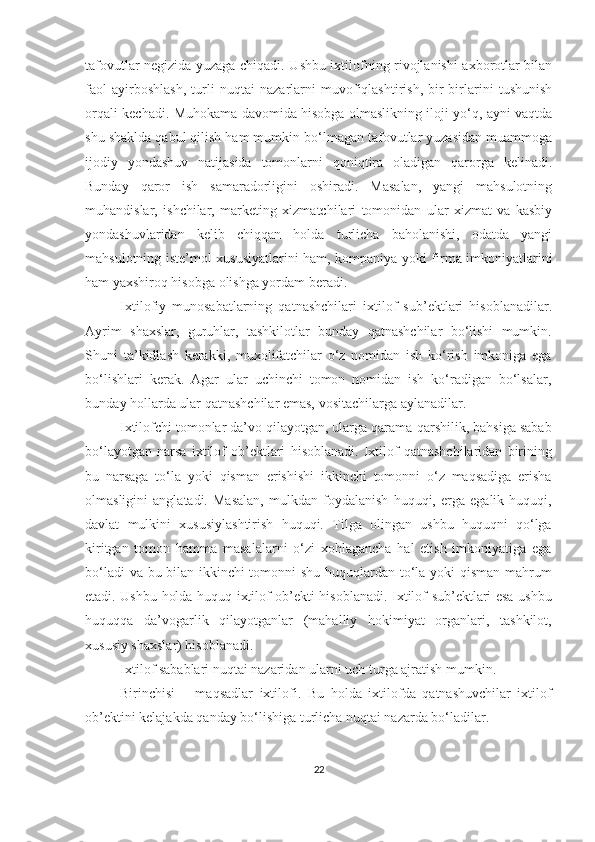 tafovutlar negizida yuzaga chiqadi. Ushbu ixtilofning rivojlanishi axborotlar bilan
faol   ayirboshlash,   turli   nuqtai   nazarlarni   muvofiqlashtirish,   bir-birlarini   tushunish
orqali kechadi. Muhokama davomida hisobga olmaslikning iloji yo‘q, ayni vaqtda
shu shaklda qabul qilish ham mumkin bo‘lmagan tafovutlar yuzasidan muammoga
ijodiy   yondashuv   natijasida   tomonlarni   qoniqtira   oladigan   qarorga   kelinadi.
Bunday   qaror   ish   samaradorligini   oshiradi.   Masalan,   yangi   mahsulotning
muhandislar,   ishchilar,   marketing   xizmatchilari   tomonidan   ular   xizmat   va   kasbiy
yondashuvlaridan   kelib   chiqqan   holda   turlicha   baholanishi,   odatda   yangi
mahsulotning iste’mol xususiyatlarini ham, kompaniya yoki firma imkoniyatlarini
ham yaxshiroq hisobga olishga yordam beradi.
Ixtilofiy   munosabatlarning   qatnashchilari   ixtilof   sub’ektlari   hisoblanadilar.
Ayrim   shaxslar,   guruhlar,   tashkilotlar   bunday   qatnashchilar   bo‘lishi   mumkin.
Shuni   ta’kidlash   kerakki,   muxolifatchilar   o‘z   nomidan   ish   ko‘rish   imkoniga   ega
bo‘lishlari   kerak.   Agar   ular   uchinchi   tomon   nomidan   ish   ko‘radigan   bo‘lsalar,
bunday hollarda ular qatnashchilar emas, vositachilarga aylanadilar.
Ixtilofchi tomonlar da’vo qilayotgan, ularga qarama-qarshilik, bahsiga sabab
bo‘layotgan   narsa   ixtilof   ob’ektlari   hisoblanadi.   Ixtilof   qatnashchilaridan   birining
bu   narsaga   to‘la   yoki   qisman   erishishi   ikkinchi   tomonni   o‘z   maqsadiga   erisha
olmasligini   anglatadi.   Masalan,   mulkdan   foydalanish   huquqi,   erga   egalik   huquqi,
davlat   mulkini   xususiylashtirish   huquqi.   Tilga   olingan   ushbu   huquqni   qo‘lga
kiritgan   tomon   hamma   masalalarni   o‘zi   xohlagancha   hal   etish   imkoniyatiga   ega
bo‘ladi va bu bilan ikkinchi tomonni shu huquqlardan to‘la yoki qisman mahrum
etadi. Ushbu holda huquq ixtilof ob’ekti hisoblanadi. Ixtilof sub’ektlari esa ushbu
huquqqa   da’vogarlik   qilayotganlar   (mahalliy   hokimiyat   organlari,   tashkilot,
xususiy shaxslar) hisoblanadi.
Ixtilof sabablari nuqtai nazaridan ularni uch turga ajratish mumkin.
Birinchisi   –   maqsadlar   ixtilofi.   Bu   holda   ixtilofda   qatnashuvchilar   ixtilof
ob’ektini kelajakda qanday bo‘lishiga turlicha nuqtai nazarda bo‘ladilar.
22 