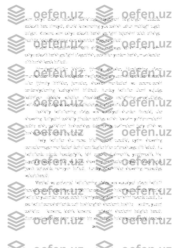 xom   ashyo   etkazib   beruvchi   tashkilotga   buyurtmani   belgilangan   muddatda
etakazib   bera   olmaydi,   chunki   korxonaning   yuk   tashish   uchun   mablag‘i   tugab
qolgan.   Korxona   xom   ashyo   etkazib   berish   grafigini   bajarishni   talab   qilishga
haqlidir, lekin sherigining shart-sharoitlari o‘zgarib qoladi. 
O‘zaro   manfaatdorlikdan   kelib   chiqib,   murosaga   kelish   mumkin:   xom
ashyo etkazib berish grafigini o‘zgartirish, qarz bilan yordam berish, muzokaralar
olib borish kerak bo‘ladi.
Ijtimoiy   ixtiloflar   kishilar,   ijtimoiy   guruxlar,   idoralar-ning   o‘zaro
munosabatlari   tizimida   ziddiyatlar   rivojlanishining   yuqori   bosqichidan   iboratdir.
Ular   ijtimoiy   birliklar,   jamoalar,   shaxslar   manfaatlari   va   qarama-qarshi
tendensiyalarning   kuchayishini   bildiradi.   Bunday   ixtiloflar   ularni   vujudga
keltirilgan   ob’ektiv   sabablar   o‘rtasidagi   vaqt   oralig‘ining   mavjudligiga,
ixtiloflarning o‘ziga va ularning oqibatlariga bog‘liq bo‘ladi. 
Tashkiliy   ixtiloflarning   o‘ziga   xos   xususiyati   shundan   iboratki,   ular
shaxsning   faoliyatini   tashkiliy   jihatdan   tartibga   solish:   lavozim   yo‘riqnomalarini
tadbiq   etish,   tashkilotni   boshqarishga   doir   rasmiy   tuzilmalarni   joriy   qilish   va
boshqarishning oqibati hisoblanadi.
Hissiy   ixtiloflar   shu   narsa   bilan   ajralib   turadiki,   ayrim   shaxsning
qanoatlanmagan manfaatlari darhol atrofdagilar bilan to‘qnashuvga olib keladi. Bu
ixtiloflarda   odatda   hasadgo‘ylik,   ichi   qoralik,   dushmanlik,   yoqtirmaslik   his-
tuyg‘ulari   paydo   bo‘ladi   va   tezda   shaxsning   manfaatlari   poymol   bo‘lganligiga
javob   tariqasida   namoyon   bo‘ladi.   Bunday   to‘sqinliklar   shaxsning   maqsadiga
xalaqit beradi. 
Vertikal   va   gorizontal   ixtiloflarning   o‘ziga   xos   xususiyati   o‘zaro   ixtilofli
harakatlar boshlangan paytda muxoliflar ega bo‘lgan hokimiyat hajmidir.   Vertikal
ixtiloflar   yuqoridan pastga qarab hokimiyatning taqsimlanishini nazarda tutadi, bu
esa   ixtilof   qatnashchilarida   turli   boshlang‘ich   shartlarni:   boshliq   –  xodim,  yuqori
tashkilot   –   korxona,   kichik   korxona   –   ta’sischi   shartlarini   belgilab   beradi.
Gorizontal   ixtiloflar   hajm   jihatidan   bir   xil   bo‘lgan   hokimiyatning   yoki   ierarxik
24 