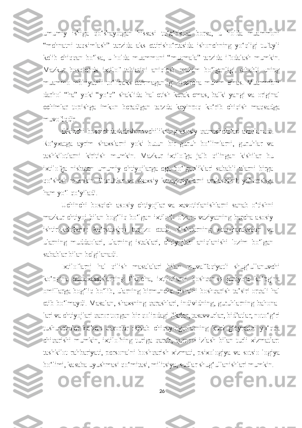 umumiy   ishiga   qo‘shayotgan   hissasi   to‘g‘risida   borsa,   u   holda   muammoni
“mehnatni   taqsimlash”   tarzida   aks   ettirisho‘rtasida   ishonchning   yo‘qligi   tufayli
kelib   chiqqan   bo‘lsa,   u   holda   muammoni   “muomala”   tarzida   ifodalash   mumkin.
Mazkur   bosqichda   ixtilof   tabiatini   aniqlash   muhim   bo‘lganligi   sababli   uning
muammo   mohiyatini   to‘liqaks   ettirmaganligi   hozircha   muhim   emas.   Muammoni
darhol   “ha”   yoki   “yo‘q”   shaklida   hal   etish   kerak   emas,   balki   yangi   va   original
echimlar   topishga   imkon   beradigan   tarzda   keyinroq   ko‘rib   chiqish   maqsadga
muvofiqdir.
Ikkinchi  bosqichda  kelishmovchilikning  asosiy  qatnashchilari   aniqlanadi.
Ro‘yxatga   ayrim   shaxslarni   yoki   butun   bir   guruh   bo‘limlarni,   guruhlar   va
tashkilotlarni   kiritish   mumkin.   Mazkur   ixtilofga   jalb   qilingan   kishilar   bu
ixtilofga   nisbatan   umumiy   ehtiyojlarga   ega   bo‘lganliklari   sababli   ularni   birga
qo‘shish   mumkin.   Guruhlar   va   shaxsiy   kategoriyalarni   aralashtirib   yuborishga
ham yo‘l qo‘yiladi. 
Uchinchi   bosqich   asosiy   ehtiyojlar   va   xavotirlanishlarni   sanab   o‘tishni
mazkur   ehtiyoj   bilan   bog‘liq   bo‘lgan   ixtilofli   o‘zaro   vaziyatning   barcha   asosiy
ishtirokchilarini   ko‘rsatishni   taqozo   etadi.   Kishilarning   xatti- harakatlari   va
ularning   muddaolari,   ularning   istaklari,   ehtiyojlari   aniqlanishi   lozim   bo‘lgan
sabablar bilan belgilanadi.
Ixtiloflarni   hal   qilish   masalalari   bilan   muvaffaqiyatli   shug‘ullanuvchi
ko‘pgina   mutaxassislarning   fikricha,   ixtiloflarni   boshqarish   jarayoni   ko‘pgina
omillarga bog‘liq bo‘lib, ularning birmuncha qismini  boshqarish ta’siri  orqali hal
etib bo‘lmaydi. Masalan,  shaxsning qarashlari, individning, guruhlarning bahona-
lari va ehtiyojlari qaror topgan bir qolipdagi fikrlar, tasavvurlar, bid’atlar, noto‘g‘ri
tushunchalar   ba’zan   qarorlar   ishlab   chiqayotganlarning   kuch-g‘ayratini   yo‘qqa
chiqarishi   mumkin,   ixtilofning   turiga   qarab,   qarorni   izlash   bilan   turli   xizmatlar:
tashkilot   rahbariyati,   personalni   boshqarish   xizmati,   psixologiya   va   sotsio-logiya
bo‘limi, kasaba uyushmasi qo‘mitasi, militsiya, sudlar shug‘ullanishlari mumkin.
26 