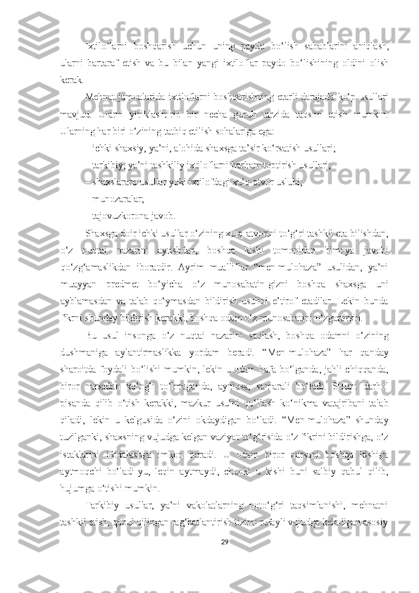 Ixtiloflarni   boshqarish   uchun   uning   paydo   bo‘lish   sabablarini   aniqlash,
ularni   bartaraf   etish   va   bu   bilan   yangi   ixtiloflar   paydo   bo‘lishining   oldini   olish
kerak.
Mehnat  jamoalarida ixtiloflarni  boshqarishning etarli darajada ko‘p usullari
mavjud.   Ularni   yiriklashtirib   bir   necha   guruh   tarzida   taqsim   etish   mumkin.
Ularning har biri o‘zining tatbiq etilish sohalariga ega:
–   ichki shaxsiy, ya’ni, alohida shaxsga ta’sir ko‘rsatish usullari;
–   tarkibiy, ya’ni tashkiliy ixtiloflarni barham toptirish usullari;
–   shaxslararo usullar yoki ixtilofdagi xulq-atvor uslubi;
–   munozaralar;
–   tajovuzkorona javob.
Shaxsga doir ichki usullar   o‘zining xulq-atvorini to‘g‘ri tashkil eta bilishdan,
o‘z   nuqtai   nazarini   aytishdan,   boshqa   kishi   tomonidan   himoya   javobi
qo‘zg‘amaslikdan   iboratdir.   Ayrim   mualliflar   “men-mulohaza”   usulidan,   ya’ni
muayyan   predmet   bo‘yicha   o‘z   munosabatin-gizni   boshqa   shaxsga   uni
ayblamasdan   va   talab   qo‘ymasdan   bildirish   usulini   e’tirof   etadilar.   Lekin   bunda
fikrni shunday bildirish kerakki, boshqa odam o‘z munosabatini o‘zgartirsin.
Bu   usul   insonga   o‘z   nuqtai   nazarini   saqlash,   boshqa   odamni   o‘zining
dushmaniga   aylantirmaslikka   yordam   beradi.   “Men-mulohaza”   har   qanday
sharoitda foydali bo‘lishi mumkin, lekin u odam hafa bo‘lganda, jahli chiqqanda,
biror   narsadan   ko‘ngli   to‘lmaganda,   ayniqsa,   samarali   bo‘ladi.   SHuni   darhol
pisanda   qilib   o‘tish   kerakki,   mazkur   usulni   qo‘llash   ko‘nikma   vatajribani   talab
qiladi,   lekin   u   kelgusida   o‘zini   okdaydigan   bo‘ladi.   “Men-mulohaza”   shunday
tuzilganki, shaxsning vujudga kelgan vaziyat to‘g‘risida o‘z fikrini bildirishga, o‘z
istaklarini   ifodalashga   imkon   beradi.   U   odam   biror   narsani   boshqa   kishiga
aytmoqchi   bo‘ladi-yu,   leqin   aytmaydi,   chunki   u   kishi   buni   salbiy   qabul   qilib,
hujumga o‘tishi mumkin. 
Tarkibiy   usullar,   ya’ni   vakolatlarning   noto‘g‘ri   taqsimlanishi,   mehnatni
tashkil etish, qabul qilingan rag‘batlantirish tizimi tufayli vujudga keladigan asosiy
29 