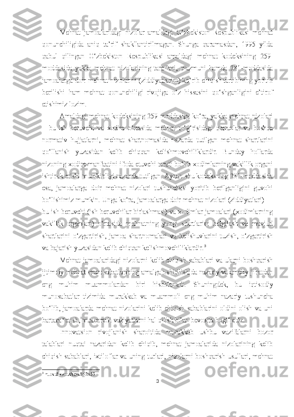 Mehnat   jamoalaridagi   nizolar   amaldagi   O‘zbekiston   Respublikasi   mehnat
qonunchiligida   aniq   ta’rif   shakllantirilmagan.   Shunga   qaramasdan,   1995   yilda
qabul   qilingan   O‘zbekiston   Respublikasi   amaldagi   mehnat   kodeksining   259-
moddasida   yakka   mehnat   nizolarining   taraflari,   mazmuni   hamda   281-moddasida
jamoalarga doir mehnat nizolarini (ziddiyatlarini) ko‘rib chiqish tartibining yoritib
berilishi   ham   mehnat   qonunchiligi   rivojiga   o‘z   hissasini   qo‘shganligini   e’tirof
etishimiz lozim.
Amaldagi mehnat kodeksining 259-moddasiga ko‘ra, yakka mehnat nizolari
–   bu   ish   beruvchi   va   xodim   o‘rtasida   mehnat   to‘g‘risidagi   qonunlar   va   boshqa
normativ   hujjatlarni,   mehnat   shartnomasida   nazarda   tutilgan   mehnat   shartlarini
qo‘llanish   yuzasidan   kelib   chiqqan   kelishmovchiliklardir.   Bunday   hollarda
nizoning xodim manfaatini ifoda etuvchi tarafi bo‘lib xodimlarning vakillik organi
ishtirok etishi mumkinligi nazarda tutilgan. Aynan shu kodeksning 281-moddasida
esa,   jamoalarga   doir   mehnat   nizolari   tushunchasi   yoritib   berilganligini   guvohi
bo‘lishimiz mumkin. Unga ko‘ra, jamoalarga doir mehnat nizolari (ziddiyatlari) —
bu ish beruvchi (ish beruvchilar birlashmasi) va xodimlar jamoalari (xodimlarning
vakillik   organlari)   o‘rtasida   mehnatning   yangi   shartlarini   belgilash   va   mavjud
shartlarini   o‘zgartirish,   jamoa   shartnomalari   va   kelishuvlarini   tuzish,   o‘zgartirish
va bajarish yuzasidan kelib chiqqan kelishmovchiliklardir. 3
Mehnat jamoalaridagi nizolarni kelib chiqish sabablari va ularni boshqarish
ijtimoiy mehnat munosabatlarining amalga oshirilishida nazariy va amaliy jihatdan
eng   muhim   muammolardan   biri   hisoblanadi.   Shuningdek,   bu   iqtisodiy
munosabatlar   tizimida   murakkab   va   muammoli   eng   muhim   nazariy   tushuncha
bo‘lib,   jamoalarda   mehnat   nizolarini   kelib   chiqish   sabablarini   oldini   olish   va   uni
bartaraf etish, muammoli vaziyatlarni hal qilish bilan bevosita bog‘liqdir.  
Innovatsion   rivojlanish   sharoitida   murakkab   ushbu   vazifalarni   bozor
talablari   nuqtai   nazaridan   kelib   chiqib,   mehnat   jamoalarida   nizolarining   kelib
chiqish sabablari,   ixtiloflar  va uning turlari, nizolarni  boshqarish usullari, mehnat
3
 https://lex.uz/acts/142859
3 