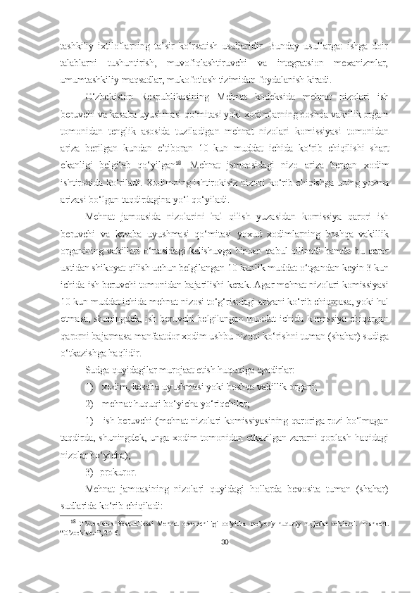 tashkiliy   ixtiloflarning   ta’sir   ko‘rsatish   usullaridir.   Bunday   usullarga:   ishga   doir
talablarni   tushuntirish,   muvofiqlashtiruvchi   va   integratsion   mexanizmlar,
umumtashkiliy maqsadlar, mukofotlash tizimidan foydalanish kiradi.
O‘zbekiston   Respublikasining   Mehnat   kodeksida   mehnat   nizolari   ish
beruvchi va kasaba uyushmasi qo‘mitasi yoki xodimlarning boshqa vakillik organi
tomonidan   tenglik   asosida   tuziladigan   mehnat   nizolari   komissiyasi   tomonidan
ariza   berilgan   kundan   e’tiboran   10   kun   muddat   ichida   ko‘rib   chiqilishi   shart
ekanligi   belgilab   qo‘yilgan 18
.   Mehnat   jamoasidagi   nizo   ariza   bergan   xodim
ishtirokida ko‘riladi. Xodimning ishtirokisiz nizoni ko‘rib chiqishga uning yozma
arizasi bo‘lgan taqdirdagina yo‘l qo‘yiladi.
Mehnat   jamoasida   nizolarini   hal   qilish   yuzasidan   komissiya   qarori   ish
beruvchi   va   kasaba   uyushmasi   qo‘mitasi   yoxud   xodimlarning   boshqa   vakillik
organining   vakillari   o‘rtasidagi   kelishuvga   binoan   qabul   qilinadi   hamda   bu  qaror
ustidan shikoyat qilish uchun belgilangan 10 kunlik muddat o‘tgandan keyin 3 kun
ichida ish beruvchi tomonidan bajarilishi kerak. Agar mehnat nizolari komissiyasi
10 kun muddat ichida mehnat nizosi to‘g‘risidagi arizani ko‘rib chiqmasa, yoki hal
etmasa, shuningdek, ish beruvchi belgilangan muddat ichida komissiya chiqargan
qarorni bajarmasa manfaatdor xodim ushbu nizoni ko‘rishni tuman (shahar) sudiga
o‘tkazishga haqlidir.
Sudga quyidagilar murojaat etish huquqiga egadirlar:
1)   xodim, kasaba uyushmasi yoki boshqa vakillik organi;
2)   mehnat huquqi bo‘yicha yo‘riqchilar;
1)   ish beruvchi (mehnat nizolari komissiyasining qaroriga rozi bo‘lmagan
taqdirda, shuningdek, unga xodim tomonidan etkazilgan zararni qoplash haqidagi
nizolar bo‘yicha);
3) prokuror.
Mehnat   jamoasining   nizolari   quyidagi   hollarda   bevosita   tuman   (shahar)
sudlarida ko‘rib chiqiladi:
18
  O’zbekiston   Respublikasi   Mehnat   qonunchiligi   bo’yicha   me’yoriy-huquqiy   hujjatlar   to’plami.   Toshkent.
“O’zbekiston”, 2016. 
30 