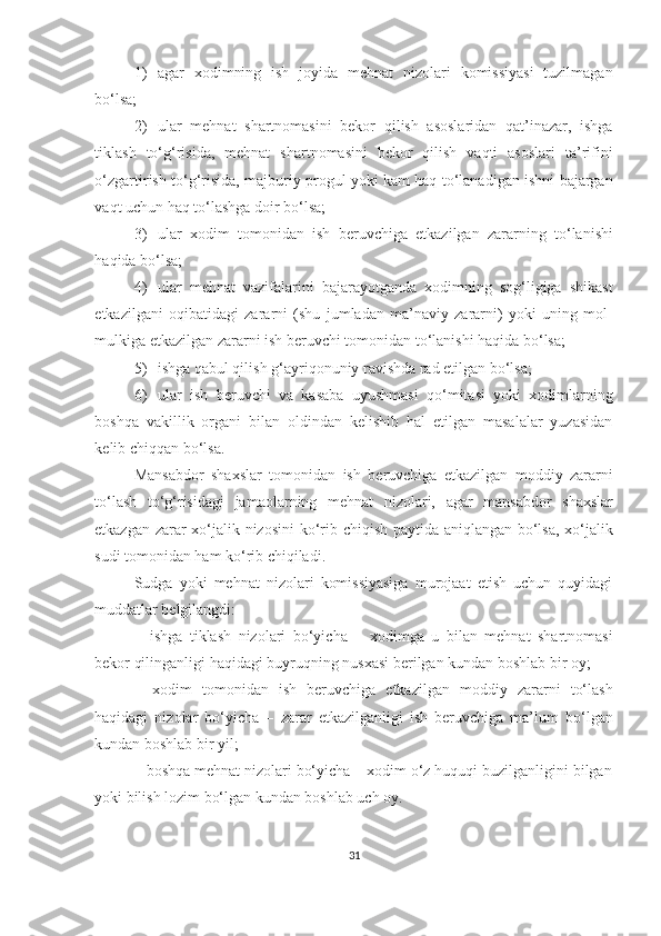 1) agar   xodimning   ish   joyida   mehnat   nizolari   komissiyasi   tuzilmagan
bo‘lsa;
2) ular   mehnat   shartnomasini   bekor   qilish   asoslaridan   qat’inazar,   ishga
tiklash   to‘g‘risida,   mehnat   shartnomasini   bekor   qilish   vaqti   asoslari   ta’rifini
o‘zgartirish to‘g‘risida, majburiy progul yoki kam haq to‘lanadigan ishni bajargan
vaqt uchun haq to‘lashga doir bo‘lsa;
3) ular   xodim   tomonidan   ish   beruvchiga   etkazilgan   zararning   to‘lanishi
haqida bo‘lsa;
4) ular   mehnat   vazifalarini   bajarayotganda   xodimning   sog‘ligiga   shikast
etkazilgani   oqibatidagi   zararni   (shu   jumladan   ma’naviy   zararni)   yoki   uning   mol-
mulkiga etkazilgan zararni ish beruvchi tomonidan to‘lanishi haqida bo‘lsa;
5) ishga qabul qilish g‘ayriqonuniy ravishda rad etilgan bo‘lsa;
6) ular   ish   beruvchi   va   kasaba   uyushmasi   qo‘mitasi   yoki   xodimlarning
boshqa   vakillik   organi   bilan   oldindan   kelishib   hal   etilgan   masalalar   yuzasidan
kelib chiqqan bo‘lsa.
Mansabdor   shaxslar   tomonidan   ish   beruvchiga   etkazilgan   moddiy   zararni
to‘lash   to‘g‘risidagi   jamaolarning   mehnat   nizolari,   agar   mansabdor   shaxslar
etkazgan zarar xo‘jalik nizosini ko‘rib chiqish paytida aniqlangan bo‘lsa, xo‘jalik
sudi tomonidan ham ko‘rib chiqiladi.
Sudga   yoki   mehnat   nizolari   komissiyasiga   murojaat   etish   uchun   quyidagi
muddatlar belgilangdi:
–   ishga   tiklash   nizolari   bo‘yicha   –   xodimga   u   bilan   mehnat   shartnomasi
bekor qilinganligi haqidagi buyruqning nusxasi berilgan kundan boshlab bir oy;
–   xodim   tomonidan   ish   beruvchiga   etkazilgan   moddiy   zararni   to‘lash
haqidagi   nizolar   bo‘yicha   –   zarar   etkazilganligi   ish   beruvchiga   ma’lum   bo‘lgan
kundan boshlab bir yil;
–   boshqa mehnat nizolari bo‘yicha – xodim o‘z huquqi buzilganligini bilgan
yoki bilish lozim bo‘lgan kundan boshlab uch oy. 
31 