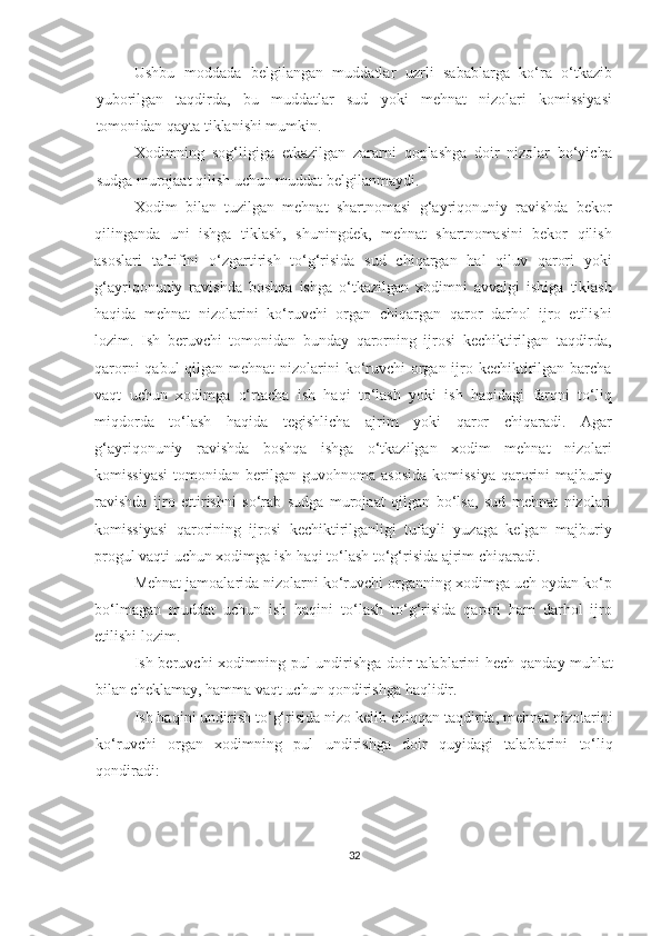 Ushbu   moddada   belgilangan   muddatlar   uzrli   sabablarga   ko‘ra   o‘tkazib
yuborilgan   taqdirda,   bu   muddatlar   sud   yoki   mehnat   nizolari   komissiyasi
tomonidan qayta tiklanishi mumkin.
Xodimning   sog‘ligiga   etkazilgan   zararni   qoplashga   doir   nizolar   bo‘yicha
sudga murojaat qilish uchun muddat belgilanmaydi.
Xodim   bilan   tuzilgan   mehnat   shartnomasi   g‘ayriqonuniy   ravishda   bekor
qilinganda   uni   ishga   tiklash,   shuningdek,   mehnat   shartnomasini   bekor   qilish
asoslari   ta’rifini   o‘zgartirish   to‘g‘risida   sud   chiqargan   hal   qiluv   qarori   yoki
g‘ayriqonuniy   ravishda   boshqa   ishga   o‘tkazilgan   xodimni   avvalgi   ishiga   tiklash
haqida   mehnat   nizolarini   ko‘ruvchi   organ   chiqargan   qaror   darhol   ijro   etilishi
lozim.   Ish   beruvchi   tomonidan   bunday   qarorning   ijrosi   kechiktirilgan   taqdirda,
qarorni  qabul qilgan mehnat nizolarini ko‘ruvchi organ ijro kechiktirilgan barcha
vaqt   uchun   xodimga   o‘rtacha   ish   haqi   to‘lash   yoki   ish   haqidagi   farqni   to‘liq
miqdorda   to‘lash   haqida   tegishlicha   ajrim   yoki   qaror   chiqaradi.   Agar
g‘ayriqonuniy   ravishda   boshqa   ishga   o‘tkazilgan   xodim   mehnat   nizolari
komissiyasi  tomonidan  berilgan  guvohnoma  asosida  komissiya  qarorini  majburiy
ravishda   ijro   ettirishni   so‘rab   sudga   murojaat   qilgan   bo‘lsa,   sud   mehnat   nizolari
komissiyasi   qarorining   ijrosi   kechiktirilganligi   tufayli   yuzaga   kelgan   majburiy
progul vaqti uchun xodimga ish haqi to‘lash to‘g‘risida ajrim chiqaradi.
Mehnat jamoalarida nizolarni ko‘ruvchi organning xodimga uch oydan ko‘p
bo‘lmagan   muddat   uchun   ish   haqini   to‘lash   to‘g‘risida   qarori   ham   darhol   ijro
etilishi lozim.
Ish beruvchi xodimning pul  undirishga doir talablarini hech qanday muhlat
bilan cheklamay, hamma vaqt uchun qondirishga haqlidir.
Ish haqini undirish to‘g‘risida nizo kelib chiqqan taqdirda, mehnat nizolarini
ko‘ruvchi   organ   xodimning   pul   undirishga   doir   quyidagi   talablarini   to‘liq
qondiradi:
32 