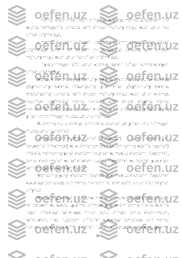 –   mehnat   shartnomasi   bekor   qilinganda   xodimga   mehnat   daftarchasini   o‘z
vaqtida   bermaganlik   oqibatida   kelib   chiqqan   majburiy   progul   vaqti   uchun   haq
to‘lash to‘g‘risidagi;
–   mehnat   nizolarini   ko‘ruvchi   organning   xodimni   avvalgi   ishiga   tiklash
to‘g‘risidagi   qarorini   ish   beruvchi   ijro   etmaganligi   oqibatida   kelib   chiqqan
majburiy progul vaqti uchun haq to‘lash to‘g‘risidagi;
–   foydalanilmagan   ta’til   uchun   xodimga   tegishli   bo‘lgan   kompensatsiyani
to‘lash to‘g‘risidagi.
Mehnat shartnomasi g‘ayriqonuniy ravishda bekor qilinganligi, boshqa ishga
g‘ayriqonuniy   ravishda   o‘tkazilganligi   yoki   ishdan   g‘ayriqonuniy   ravishda
chetlatilganligi   oqibatida   kelib   chiqqan   majburiy   progul   vaqti   uchun   xodimga
haqto‘lash   to‘g‘risidagi   mehnat   nizolarini   ko‘rib   chiqish   chog‘ida   mehnat
nizolarini ko‘ruvchi organ tomonidan xodimning pul undirishga doyr talablari bir
yildan ortiqbo‘lmagan muddat uchun qondiriladi.
Xodimning pul undirishga doir boshqa talablari uch yildan ortiq bo‘lmagan
muddatuchun qondiriladi.
Jamoalarga   doir   mehnat   nizolari   (ziddiyatlari)   —   bu   ish   beruvchi   (ish
beruvchilar  birlashmasi)  va  xodimlar  jamoalari  (xodim-larning vakillik organlari)
o‘rtasida mehnatning yangi shartlarini belgilash va mavjud shartlarini o‘zgartirish,
jamoa   shartnomalari   va   kelishuvlarni   tuzish,   o‘zgartirish   va   bajarish   yuzasidan
kelib chiqqan kelishmovchiliklardir.
Mehnatning   yangi   shartlarini   belgilash   yoki   mavjud   shartlarini   o‘zgartirish
xususidagi jamoalarga doir mehnat nizolarini hal etish tartibi qonun bilan belgilab
qo‘yiladi.
Mehnat to‘g‘risidagi qonunlar va boshqa normativ hujjatlarni, shu jumladan
ish   beruvchi   va   kasaba   uyushma   qo‘mitasi   yoki   xodim-larning   boshqa   vakillik
organi   o‘rtasidagi   kelishuvga   binoan   qabul   qilingan   jamoa   shartnomalari,
kelishuvlari,   lokal   hujjatlarni   qo‘llanish   xususidagi   jamoalarga   doir   mehnat
nizolari   sud   tartibida   ko‘rib   chiqilishi   lozim.   Ish   beruvchi   va   kasaba   uyushma
33 