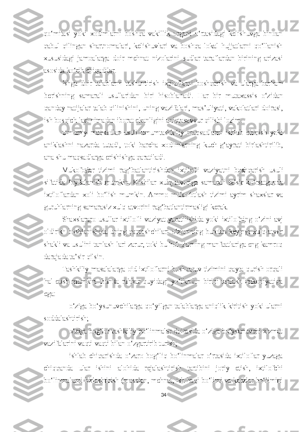 qo‘mitasi   yoki   xodimlarni   boshqa   vakillik   organi   o‘rtasidagi   kelishuvga   binoan
qabul   qilingan   shartnomalari,   kelishuvlari   va   boshqa   lokal   hujjatlarni   qo‘llanish
xususidagi   jamoalarga   doir   mehnat   nizolarini   sudlar   taraflardan   birining   arizasi
asosida ko‘rib chiqadilar.
Ishga   doir   talablarni   tushuntirish   ixtiloflarni   boshqarish   va   ularga   barham
berishning   samarali   usullaridan   biri   hisoblanadi.   Har   bir   mutaxassis   o‘zidan
qanday natijalar talab qilinishini, uning vazifalari, mas’uliyati, vakolatlari doirasi,
ish bosqich-lari nimadan iborat ekanligini aniqtasavvur qilishi lozim.
Umumiy   maqsadlar   usuli   umumtashkiliy   maqsadlarni   ishlab   chiqish   yoki
aniklashni   nazarda   tutadi,   toki   barcha   xodimlarning   kuch-g‘ayrati   birlashtirilib,
ana shu maqsadlarga erishishga qaratiladi.
Mukofotlar   tizimi   r ag‘batlantirishdan   ixtilofli   vaziyatni   boshqarish   usuli
sifatida   foydalanish   mumkin.   Kishilar   xulq-atvoriga   samarali   ta’sir   ko‘rsatganda
ixtiloflardan   xoli   bo‘lish   mumkin.   Ammo   mukofotlash   tizimi   ayrim   shaxslar   va
guruhlarning samarasiz xulq-atvorini rag‘batlantirmasligi kerak. 
Shaxslararo   usullar   i xtilofli   vaziyat   yaratilishida   yoki   ixtilofning   o‘zini   avj
oldirish boshlanishida uning qatnashchilari  o‘zlarining bundan keyingi  xulq-atvor
shakli va usulini tanlash-lari zarur, toki bu hol ularning manfaatlariga eng kamroq
darajada ta’sir qilsin.
Tashkiliy masalalarga oid ixtiloflarni   boshqaruv tizimini qayta qurish   orqali
hal   etish   mumkin.   Bunda   rahbar   quyidagi   yo‘llardan   birini   tanlash   imkoniyatiga
ega:
 o‘ziga bo‘ysunuvchilarga qo‘yilgan talablarga aniqlik kiritish yoki ularni
soddalashtirish;
 o‘ziga bog‘liq tashkiliy bo‘linmalar doirasida o‘ziga bo‘ysunuvchi xizmat
vazifalarini vaqti-vaqti bilan o‘zgartirib turish;
 ishlab   chiqarishda   o‘zaro   bog‘liq   bo‘linmalar   o‘rtasida   ixtiloflar   yuzaga
chiqqanda   ular   ishini   alohida   rejalashtirish   tartibini   joriy   etish,   ixtilofchi
bo‘linmalarni birlashtirish (masalan, mehnat, ish haqi bo‘limi va kadrlar bo‘limini
34 