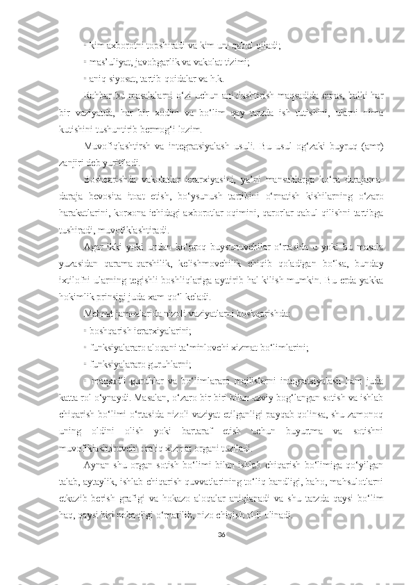 •   kim axborotni topshiradi va kim uni qabul qiladi;
•   mas’uliyat, javobgarlik va vakolat tizimi;
•   aniq siyosat, tartib-qoidalar va h.k.
Rahbar  bu masalalarni  o‘zi uchun aniqlashtirish maqsadida emas, balki  har
bir   vaziyatda,   har   bir   xodim   va   bo‘lim   qay   tarzda   ish   tutishini,   ularni   nima
kutishini tushuntirib bermog‘i lozim.
Muvofiqlashtirsh   va   integratsiyalash   usuli.   Bu   usul   og‘zaki   buyruq   (amr)
zanjiri deb yuritiladi. 
Boshqarishda   vakolatlar   ierarxiyasini,   ya’ni   mansablarga   ko‘ra   darajama-
daraja   bevosita   itoat   etish,   bo‘ysunush   tartibini   o‘rnatish   kishilarning   o‘zaro
harakatlarini, korxona ichidagi axborotlar oqimini, qarorlar qabul qilishni tartibga
tushiradi, muvofiklashtiradi.
Agar   ikki   yoki   undan   ko‘proq   buysunuvchilar   o‘rtasida   u   yoki   bu   masala
yuzasidan   qarama-qarshilik,   kelishmovchilik   chiqib   qoladigan   bo‘lsa,   bunday
ixtilofni ularning tegishli boshliqlariga ayttirib hal kilish mumkin. Bu erda yakka
hokimlik prinsipi juda xam qo‘l keladi.
Mehnat jamoalarida nizoli vaziyatlarni boshqarishda:
•   boshqarish ierarxiyalarini;
•   funksiyalararo aloqani ta’minlovchi xizmat bo‘limlarini;
•   funksiyalararo guruhlarni;
•   maqsadli   guruhlar   va   bo‘limlararo   majlislarni   integratsiyalash   ham   juda
katta rol o‘ynaydi. Masalan, o‘zaro bir-biri bilan uzviy bog‘langan sotish va ishlab
chiqarish bo‘limi o‘rtasida nizoli vaziyat etilganligi payqab qolinsa, shu zamonoq
uning   oldini   olish   yoki   bartaraf   etish   uchun   buyurtma   va   sotishni
muvofiklashtiruvchi oraliq xizmat organi tuziladi.
Aynan   shu   organ   sotish   bo‘limi   bilan   ishlab   chiqarish   bo‘limiga   qo‘yilgan
talab, aytaylik, ishlab chiqarish quvvatlarining to‘liq bandligi, baho, mahsulotlarni
etkazib   berish   grafigi   va   hokazo   aloqalar   aniqlanadi   va   shu   tarzda   qaysi   bo‘lim
haq, qaysi biri nohaqligi o‘rnatilib, nizo chiqish oldi olinadi.
36 