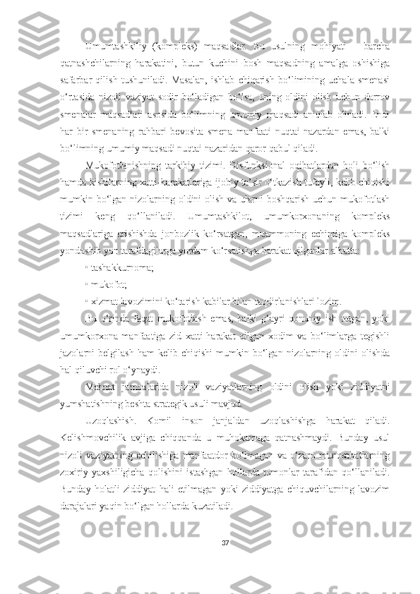 Umumtashkiliy   (kompleks)   maqsadlar.   Bu   usulning   mohiyati   –   barcha
qatnashchilarning   harakatini,   butun   kuchini   bosh   maqsadning   amalga   oshishiga
safarbar   qilish   tushuniladi.   Masalan,   ishlab   chiqarish   bo‘limining   uchala   smenasi
o‘rtasida   nizoli   vaziyat   sodir   bo‘ladigan   bo‘lsa,   uning   oldini   olish   uchun   darrov
smenalar   maqsadlari   asosida   bo‘limning   umumiy   maqsadi   aniqlab   olinadi.   Endi
har   bir   smenaning   rahbari   bevosita   smena   manfaati   nuqtai   nazardan   emas,   balki
bo‘limning umumiy maqsadi nuqtai nazaridan qaror qabul qiladi.
Mukofotlanishning   tarkibiy   tizimi.   Disfunksional   oqibatlardan   holi   bo‘lish
hamda kishilarning xatti-harakatlariga ijobiy ta’sir o‘tkazish tufayli, kelib chiqishi
mumkin bo‘lgan nizolarning oldini  olish va ularni boshqarish uchun mukofotlash
tizimi   keng   qo‘llaniladi.   Umumtashkilot,   umumkorxonaning   kompleks
maqsadlariga   erishishda   jonbozlik   ko‘rsatgan,   muammoning   echimiga   kompleks
yondoshib yon tarafdagilarga yordam ko‘rsatishga harakat qilganlar albatta:
•   tashakkurnoma;
•   mukofot;
•   xizmat lavozimini ko‘tarish kabilar bilan taqdirlanishlari lozim.
Bu   o‘rinda   faqat   mukofotlash   emas,   balki   g‘ayri   qonuniy   ish   tutgan,   yoki
umumkorxona   manfaatiga   zid   xatti-harakat   qilgan   xodim   va   bo‘limlarga   tegishli
jazolarni   belgilash   ham   kelib  chiqishi   mumkin  bo‘lgan   nizolarning   oldini   olishda
hal qiluvchi rol o‘ynaydi.
Mehnat   jamoalarida   nizoli   vaziyatlarning   oldini   olish   yoki   ziddiyatni
yumshatishning beshta strategik usuli mavjud. 
Uzoqlashish.   Komil   inson   janjaldan   uzoqlashishga   harakat   qiladi.
Kelishmovchilik   avjiga   chiqqanda   u   muhokamaga   qatnashmaydi.   Bunday   usul
nizoli   vaziyatning   echilishiga   manfaatdor   bo‘lmagan   va   o‘zaro   munosabatlarning
zoxiriy   yaxshiligicha   qolishini   istashgan   hollarda   tomonlar   tarafidan   qo‘llaniladi.
Bunday   holatli   ziddiyat   hali   etilmagan   yoki   ziddiyatga   chiquvchilarning   lavozim
darajalari yaqin bo‘lgan hollarda kuzatiladi.
37 