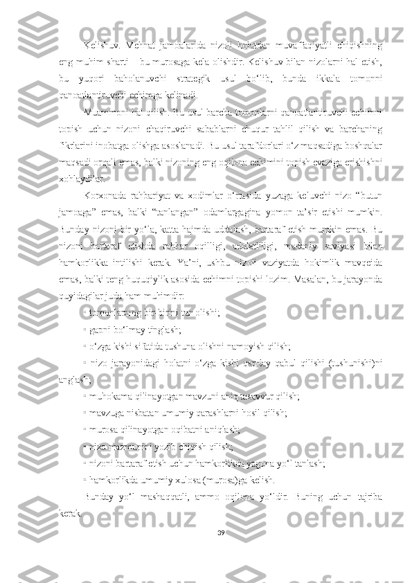 Kelishuv.   Mehnat   jamoalarida   nizoli   holatdan   muvaffaqiyatli   chiqishning
eng muhim sharti – bu murosaga kela olishdir. Kelishuv bilan nizolarni hal etish,
bu   yuqori   baholanuvchi   strategik   usul   bo‘lib,   bunda   ikkala   tomonni
qanoatlantiruvchi echimga kelinadi.
Muammoni hal qilish. Bu usul barcha tomonlarni qanoatlantiruvchi echimni
topish   uchun   nizoni   chaqiruvchi   sabablarni   chuqur   tahlil   qilish   va   barchaning
fikrlarini inobatga olishga asoslanadi. Bu usul tarafdorlari o‘z maqsadiga boshqalar
maqsadi orqali emas, balki nizoning eng oqilona echimini topish evaziga erishishni
xohlaydilar.
Korxonada   rahbariyat   va   xodimlar   o‘rtasida   yuzaga   keluvchi   nizo   “butun
jamoaga”   emas,   balki   “tanlangan”   odamlargagina   yomon   ta’sir   etishi   mumkin.
Bunday  nizoni  bir  yo‘la,  katta hajmda  uddalash,  bartaraf   etish  mumkin emas.  Bu
nizoni   bartaraf   etishda   rahbar   oqilligi,   adolatliligi,   madaniy   saviyasi   bilan
hamkorlikka   intilishi   kerak.   Ya’ni,   ushbu   nizoli   vaziyatda   hokimlik   mavqeida
emas, balki teng huquqiylik asosida echimni topishi lozim. Masalan, bu jarayonda
quyidagilar juda ham muhimdir:
•   tomonlarning bir-birini tan olishi;
•   gapni bo‘lmay tinglash;
•   o‘zga kishi sifatida tushuna olishni namoyish qilish;
•   nizo   jarayonidagi   holatni   o‘zga   kishi   qanday   qabul   qilishi   (tushunishi)ni
anglash;
•   muhokama qilinayotgan mavzuni aniq tasavvur qilish;
•   mavzuga nisbatan umumiy qarashlarni hosil qilish;
•   murosa qilinayotgan oqibatni aniqlash;
•   nizo mazmunini yozib chiqish qilish;
•   nizoni bartaraf etish uchun hamkorlikda yagona yo‘l tanlash;
•   hamkorlikda umumiy xulosa (murosa)ga kelish.
Bunday   yo‘l   mashaqqatli,   ammo   oqilona   yo‘ldir.   Buning   uchun   tajriba
kerak.
39 